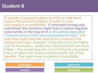 Knowledge	
   Applica4on	
  
Analysis	
   Evalua4on	
  
Student	
  B	
  
A	
  subsidy	
  is	
  a	
  payment	
  given	
  to	
  a	
  ﬁrm	
  to	
  help	
  them	
  
reduce	
  the	
  price	
  of	
  a	
  product	
  in	
  order	
  to	
  raise	
  
consump4on	
  or	
  produc4on.	
  	
  If	
  renewable	
  energy	
  was	
  
subsidised,	
  this	
  incen4ve	
  might	
  help	
  to	
  reduce	
  nega4ve	
  
externali4es	
  in	
  the	
  long	
  term	
  as	
  the	
  ar4cle	
  states	
  that	
  
“onshore	
  wind	
  is	
  more	
  environmentally-­‐friendly.”	
  One	
  
way	
  they	
  could	
  raise	
  the	
  revenue	
  for	
  a	
  subsidy	
  is	
  by	
  
taxing	
  fossil	
  fuels.	
  	
  However,	
  in	
  the	
  short	
  run,	
  the	
  higher	
  
cost	
  of	
  renewables	
  	
  could	
  mean	
  electricity	
  bills	
  are	
  much	
  
higher.	
  	
  This	
  would	
  raise	
  the	
  cost	
  of	
  living	
  for	
  consumers	
  
many	
  of	
  whom	
  are	
  on	
  low	
  incomes	
  and	
  at	
  risk	
  of	
  fuel	
  
poverty.	
  This	
  might	
  mean	
  a	
  subsidy	
  is	
  inequitable.	
  
 