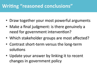 •  Draw	
  together	
  your	
  most	
  powerful	
  arguments	
  
•  Make	
  a	
  ﬁnal	
  judgment:	
  is	
  there	
  genuinely	
  a	
  
need	
  for	
  government	
  interven4on?	
  
•  Which	
  stakeholder	
  groups	
  are	
  most	
  aﬀected?	
  
•  Contrast	
  short-­‐term	
  versus	
  the	
  long-­‐term	
  
solu4ons	
  
•  Update	
  your	
  answer	
  by	
  linking	
  it	
  to	
  recent	
  
changes	
  in	
  government	
  policy	
  
Wri4ng	
  “reasoned	
  conclusions”	
  
 
