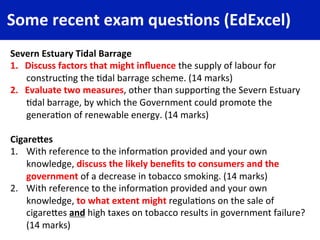 Some	
  recent	
  exam	
  ques4ons	
  (EdExcel)	
  
Severn	
  Estuary	
  Tidal	
  Barrage	
  
1.  Discuss	
  factors	
  that	
  might	
  inﬂuence	
  the	
  supply	
  of	
  labour	
  for	
  
construc4ng	
  the	
  4dal	
  barrage	
  scheme.	
  (14	
  marks)	
  
2.  Evaluate	
  two	
  measures,	
  other	
  than	
  suppor4ng	
  the	
  Severn	
  Estuary	
  
4dal	
  barrage,	
  by	
  which	
  the	
  Government	
  could	
  promote	
  the	
  
genera4on	
  of	
  renewable	
  energy.	
  (14	
  marks)	
  
	
  
CigareFes	
  
1.  With	
  reference	
  to	
  the	
  informa4on	
  provided	
  and	
  your	
  own	
  
knowledge,	
  discuss	
  the	
  likely	
  beneﬁts	
  to	
  consumers	
  and	
  the	
  
government	
  of	
  a	
  decrease	
  in	
  tobacco	
  smoking.	
  (14	
  marks)	
  
2.  With	
  reference	
  to	
  the	
  informa4on	
  provided	
  and	
  your	
  own	
  
knowledge,	
  to	
  what	
  extent	
  might	
  regula4ons	
  on	
  the	
  sale	
  of	
  
cigareCes	
  and	
  high	
  taxes	
  on	
  tobacco	
  results	
  in	
  government	
  failure?	
  
(14	
  marks)	
  
 