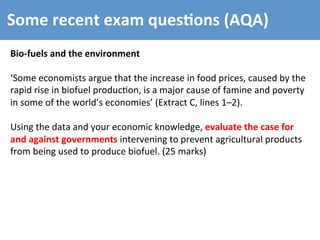 Some	
  recent	
  exam	
  ques4ons	
  (AQA)	
  
Bio-­‐fuels	
  and	
  the	
  environment	
  
	
  
‘Some	
  economists	
  argue	
  that	
  the	
  increase	
  in	
  food	
  prices,	
  caused	
  by	
  the	
  
rapid	
  rise	
  in	
  biofuel	
  produc4on,	
  is	
  a	
  major	
  cause	
  of	
  famine	
  and	
  poverty	
  
in	
  some	
  of	
  the	
  world’s	
  economies’	
  (Extract	
  C,	
  lines	
  1–2).	
  
	
  
Using	
  the	
  data	
  and	
  your	
  economic	
  knowledge,	
  evaluate	
  the	
  case	
  for	
  
and	
  against	
  governments	
  intervening	
  to	
  prevent	
  agricultural	
  products	
  
from	
  being	
  used	
  to	
  produce	
  biofuel.	
  (25	
  marks)	
  
 