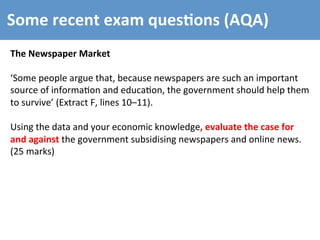 Some	
  recent	
  exam	
  ques4ons	
  (AQA)	
  
The	
  Newspaper	
  Market	
  
	
  
‘Some	
  people	
  argue	
  that,	
  because	
  newspapers	
  are	
  such	
  an	
  important	
  
source	
  of	
  informa4on	
  and	
  educa4on,	
  the	
  government	
  should	
  help	
  them	
  
to	
  survive’	
  (Extract	
  F,	
  lines	
  10–11).	
  
	
  
Using	
  the	
  data	
  and	
  your	
  economic	
  knowledge,	
  evaluate	
  the	
  case	
  for	
  
and	
  against	
  the	
  government	
  subsidising	
  newspapers	
  and	
  online	
  news.	
  
(25	
  marks)	
  
 