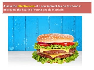Assess	
  the	
  eﬀec4veness	
  of	
  a	
  new	
  indirect	
  tax	
  on	
  fast	
  food	
  in	
  
improving	
  the	
  health	
  of	
  young	
  people	
  in	
  Britain	
  
 