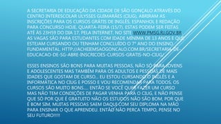 A SECRETARIA DE EDUCAÇÃO DA CIDADE DE SÃO GONÇALO ATRAVÉS DO
CENTRO INTERESCOLAR ULYSSES GUIMARÃES (CIUG), ABRIRAM AS
INSCRIÇÕES PARA OS CURSOS GRÁTIS DE INGLÊS, ESPANHOL E REDAÇÃO
PARA CONCURSO HOJE, QUARTA-FEIRA (15/7). ESTAS PODEM SER FEITAS
ATÉ ÀS 23H59 DO DIA 17, PELA INTERNET, NO SITE WWW.PMSG.RJ.GOV.BR.
AS VAGAS SÃO PARA ESTUDANTES COM IDADE MÍNIMA DE 13 ANOS E QUE
ESTEJAM CURSANDO OU TENHAM CONCLUÍDO O 7° ANO DO ENSINO
FUNDAMENTAL. HTTP://ACHEIEMSAOGONCALO.COM.BR/SECRETARIA-DE-
EDUCACAO-DE-SG-ABRE-INSCRICOES-CURSOS-GRATIS-NO-CIUG/
ESSES ENSINOS SÃO BONS PARA MUITAS PESSOAS, NÃO SÓ PARA JOVENS
E ADOLESCENTES MAS TAMBÉM PARA OS ADULTOS E PESSOAS DE MAIS
IDADES QUE GOSTAM DE CURSO... EU ESTOU CURSANDO O INGLÊS E A
INFORMÁTICA NO CIUG E POSSO E VOU RECOMENDAR PARA TODOS, OS
CURSOS SÃO MUITO BONS..... ENTÃO SE VOCÊ QUER FAZER UM CURSO
MAS NÃO TEM CONDIÇÕES DE PAGAR VENHA PARA O CIUG, E NÃO PENSE
QUE SÓ POR QUE É GRATUITO NÃO OS ESTUDOS NÃO SÃO BOM, POR QUE
É BOM SIM, MUITAS PESSOAS SAEM DAQUI COM SEU DIPLOMA NA MÃO
PARA ENSINAR O QUE APRENDEU. ENTÃO NÃO PERCA TEMPO, PENSE NO
SEU FUTURO!!!!!
 