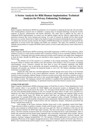 Innovative Systems Design and Engineering www.iiste.org
ISSN 2222-1727 (Paper) ISSN 2222-2871 (Online)
Vol.5, No.10, 2014
79
A Sector Analysis for Rfid Human Implantation: Technical
Analyses for Privacy Enhancing Techniques
Muhammad Habib
yahabebi@ymail.com
Abstract
Radio Frequency Identification (RFID) has produced a lot of attention in replacing the barcode with microchip.
This interdisciplinary research aims to undertake a scoping study of emerged technology serving the security
purposes of devices, infrastructures and human utilization. The study aims to address the key areas of
widespread RFID implementation, its control over the applied widgets and the effective improvement in the
protection measures like owner tracking and cloning. As a part of research an attempt will be taken toward
discussion on security framework to improve the model of smart environment eliminating the privacy loopholes.
To enhance the real time security structure the Origins of RFID Microchips are essential to be discussed for the
application in several sectors like logistics and health care industries. The study will contribute to develop
methods and procedures to re-plane the RFID control system, as well as mark other privacy issues which arise in
operations.
INTRODUCTION
Radio Frequency Identification (RFID) technology had humble beginnings in WWII in flying industries, Allied
airplanes as well as to track nuclear material and in Australia its being in use by veterinary industry (NLIS) at
large scale [1]. Technology then took another jump and currently used in logistics and supply chain management
to track the items. Broadly the RFID tags are classified in three categories Active tag, Passive tag and Semi-
Passive tags.
The ultimate aim of this research is to contribute to the existing technology of RFID, a microchip
having the ability to transmit static identity at the short distance: short distance is due to low power of emitting
electromagnetic waves. Extensive research has been done to serve the humanity medically with RFID
technology. The prosthetic use of microchips can progress scientifically, assist people to hear better, help the
handicaps and possibly can facilitate the paralyzed people to move [2]. The human embedding microchip
technology is available which
implant the chips under the controlled application methods though some issues arises in its functional
security framework as well as in the control application concerns. The issues include, tracking the person’s
location at exact coordinates, habitual changes in action at security access point, the privacy concerns as well as
the hacking personnel information and access to the secured data illegally. The security problems in the RFID
are complex in nature. The undergone research will contribute to steadfast all the significant issue related to the
Microchip implementation methodology, its operational measures and all the intensive security issues.
LITERATURE REVIEW
Radio Frequency Identification (RFID) technology began in World War II with an "Early Identification Friend
(IFF) systems where it was possible for Allied fighters and anti-aircraft systems to distinguish their own
returning bombers from aircraft sent by the enemy’’ [3]. All along with the benefits of the Micro chipping there
are also some potential health problems as well. For example the major effects of radio waves can harm in a
dangerous way where Non-lionizing Radiation from microwave radio frequency and magnetic fields can also
cause of various health issues [4]. Within the medical field there are different ways that RFID can be
incorporated. For example RFID chips can be used to track equipment within a hospital. Wristbands with an
RFID chip embedded can help hospitals with patient safety requirements. Medical personnel can read the chip to
get instant access to the patients' medical history such has medication allergies, medications prescribed and
dosage, and specimen results [5].
One example of the Neuro electronic Interface being used is with a paraplegic named John Nagle.
"Nagle showed an ability to perform a number of tasks with his mind: control a TV, move a mouse cursor on a
screen, and command an artificial hand to open and close grip" [6]. There are limitations at this time for the
Neuro-electronic Interface for RFID chip usage in human. The first is the amount of neurons available for the
device. The fewer amounts of neurons there are will result the less likely the device work performance. There is
health risks associated with the human being implanted with a microchip. Some health issues include "adverse
tissue reaction, migration of implanted transponder, electromagnetic interference, electrical hazards, and
magnetic resonance imaging incompatibility" [7]. The majority of RFID applications have centered on firms
increasing efficiencies in the supplier management process, which ultimately results in lowered costs. However,
RFID is also currently being used by logistic service companies in order to enhance the service effectiveness to
 