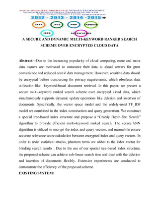 A SECURE AND DYNAMIC MULTI-KEYWORD RANKED SEARCH
SCHEME OVER ENCRYPTED CLOUD DATA
Abstract—Due to the increasing popularity of cloud computing, more and more
data owners are motivated to outsource their data to cloud servers for great
convenience and reduced cost in data management. However, sensitive data should
be encrypted before outsourcing for privacy requirements, which obsoletes data
utilization like keyword-based document retrieval. In this paper, we present a
secure multi-keyword ranked search scheme over encrypted cloud data, which
simultaneously supports dynamic update operations like deletion and insertion of
documents. Specifically, the vector space model and the widely-used TF_IDF
model are combined in the index construction and query generation. We construct
a special tree-based index structure and propose a “Greedy Depth-first Search”
algorithm to provide efficient multi-keyword ranked search. The secure kNN
algorithm is utilized to encrypt the index and query vectors, and meanwhile ensure
accurate relevance score calculation between encrypted index and query vectors. In
order to resist statistical attacks, phantom terms are added to the index vector for
blinding search results . Due to the use of our special tree-based index structure,
the proposed scheme can achieve sub-linear search time and deal with the deletion
and insertion of documents flexibly. Extensive experiments are conducted to
demonstrate the efficiency of the proposed scheme.
EXISTING SYSTEM:
 