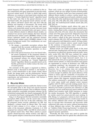1045-9219 (c) 2015 IEEE. Personal use is permitted, but republication/redistribution requires IEEE permission. See
http://www.ieee.org/publications_standards/publications/rights/index.html for more information.
This article has been accepted for publication in a future issue of this journal, but has not been fully edited. Content may change prior to final publication. Citation information: DOI
10.1109/TPDS.2015.2401003, IEEE Transactions on Parallel and Distributed Systems
IEEE TRANSACTIONS ON PARALLEL AND DISTRIBUTED SYSTEMS, VOL. , NO. 2
ument frequency (IDF)” model are combined in the in-
dex construction and query generation to provide multi-
keyword ranked search. In order to obtain high search
efﬁciency, we construct a tree-based index structure and
propose a “Greedy Depth-ﬁrst Search” algorithm based
on this index tree. Due to the special structure of our
tree-based index, the proposed search scheme can ﬂex-
ibly achieve sub-linear search time and deal with the
deletion and insertion of documents. The secure kNN
algorithm is utilized to encrypt the index and query
vectors, and meanwhile ensure accurate relevance score
calculation between encrypted index and query vectors.
To resist different attacks in different threat models, we
construct two secure search schemes: the basic dynamic
multi-keyword ranked search (BDMRS) scheme in the
known ciphertext model, and the enhanced dynamic
multi-keyword ranked search (EDMRS) scheme in the
known background model. Our contributions are sum-
marized as follows:
1) We design a searchable encryption scheme that
supports both the accurate multi-keyword ranked
search and ﬂexible dynamic operation on docu-
ment collection.
2) Due to the special structure of our tree-based index,
the search complexity of the proposed scheme is
fundamentally kept to logarithmic. And in practice,
the proposed scheme can achieve higher search
efﬁciency by executing our “Greedy Depth-ﬁrst
Search” algorithm. Moreover, parallel search can be
ﬂexibly performed to further reduce the time cost
of search process.
The reminder of this paper is organized as follows.
Related work is discussed in Section 2, and Section 3
gives a brief introduction to the system model, threat
model, the design goals, and the preliminaries. Section
4 describes the schemes in detail. Section 5 presents the
experiments and performance analysis. And Section 6
covers the conclusion.
2 RELATED WORK
Searchable encryption schemes enable the clients to store
the encrypted data to the cloud and execute keyword
search over ciphertext domain. Due to different cryptog-
raphy primitives, searchable encryption schemes can be
constructed using public key based cryptography [5], [6]
or symmetric key based cryptography [7], [8], [9], [10].
Song et al. [7] proposed the ﬁrst symmetric searchable
encryption (SSE) scheme, and the search time of their
scheme is linear to the size of the data collection. Goh
[8] proposed formal security deﬁnitions for SSE and
designed a scheme based on Bloom ﬁlter. The search
time of Goh’s scheme is O (n), where n is the cardi-
nality of the document collection. Curtmola et al. [10]
proposed two schemes (SSE-1 and SSE-2) which achieve
the optimal search time. Their SSE-1 scheme is secure
against chosen-keyword attacks (CKA1) and SSE-2 is
secure against adaptive chosen-keyword attacks (CKA2).
These early works are single keyword boolean search
schemes, which are very simple in terms of functionality.
Afterward, abundant works have been proposed under
different threat models to achieve various search func-
tionality, such as single keyword search, similarity search
[11], [12], [13], [14], multi-keyword boolean search [15],
[16], [17], [18], [19], [20], [21], [22], ranked search [23],
[24], [25], and multi-keyword ranked search [26], [27],
[28], [29], etc.
Multi-keyword boolean search allows the users to
input multiple query keywords to request suitable docu-
ments. Among these works, conjunctive keyword search
schemes [15], [16], [17] only return the documents that
contain all of the query keywords. Disjunctive keyword
search schemes [18], [19] return all of the documents
that contain a subset of the query keywords. Predicate
search schemes [20], [21], [22] are proposed to support
both conjunctive and disjunctive search. All these multi-
keyword search schemes retrieve search results based
on the existence of keywords, which cannot provide
acceptable result ranking functionality.
Ranked search can enable quick search of the most
relevant data. Sending back only the top-k most relevant
documents can effectively decrease network trafﬁc. Some
early works [23], [24], [25] have realized the ranked
search using order-preserving techniques, but they are
designed only for single keyword search. Cao et al.
[26] realized the ﬁrst privacy-preserving multi-keyword
ranked search scheme, in which documents and queries
are represented as vectors of dictionary size. With the
“coordinate matching”, the documents are ranked ac-
cording to the number of matched query keywords.
However, Cao et al.’s scheme does not consider the
importance of the different keywords, and thus is not
accurate enough. In addition, the search efﬁciency of the
scheme is linear with the cardinality of document col-
lection. Sun et al. [27] presented a secure multi-keyword
search scheme that supports similarity-based ranking.
The authors constructed a searchable index tree based
on vector space model and adopted cosine measure
together with TF×IDF to provide ranking results. Sun et
al.’s search algorithm achieves better-than-linear search
efﬁciency but results in precision loss. ¨Orencik et al. [28]
proposed a secure multi-keyword search method which
utilized local sensitive hash (LSH) functions to cluster
the similar documents. The LSH algorithm is suitable
for similar search but cannot provide exact ranking. In
[29], Zhang et al. proposed a scheme to deal with secure
multi-keyword ranked search in a multi-owner model. In
this scheme, different data owners use different secret
keys to encrypt their documents and keywords while
authorized data users can query without knowing keys
of these different data owners. The authors proposed
an “Additive Order Preserving Function” to retrieve the
most relevant search results. However, these works don’t
support dynamic operations.
Practically, the data owner may need to update the
document collection after he upload the collection to the
 