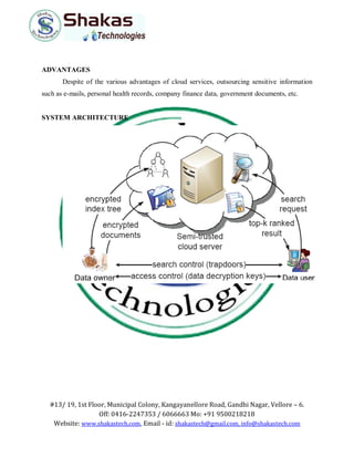 #13/ 19, 1st Floor, Municipal Colony, Kangayanellore Road, Gandhi Nagar, Vellore – 6.
Off: 0416-2247353 / 6066663 Mo: +91 9500218218
Website: www.shakastech.com, Email - id: shakastech@gmail.com, info@shakastech.com
ADVANTAGES
Despite of the various advantages of cloud services, outsourcing sensitive information
such as e-mails, personal health records, company finance data, government documents, etc.
SYSTEM ARCHITECTURE
 