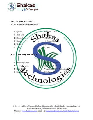#13/ 19, 1st Floor, Municipal Colony, Kangayanellore Road, Gandhi Nagar, Vellore – 6.
Off: 0416-2247353 / 6066663 Mo: +91 9500218218
Website: www.shakastech.com, Email - id: shakastech@gmail.com, info@shakastech.com
SYSTEM SPECIFICATION
HARDWARE REQUIREMENTS:
 System : Pentium IV 2.4 GHz.
 Hard Disk : 40 GB.
 Floppy Drive : 1.44 Mb.
 Monitor : 14’ Colour Monitor.
 Mouse : Optical Mouse.
 Ram : 512 Mb.
SOFTWARE REQUIREMENTS:
 Operating system : Windows 7 Ultimate.
 Coding Language : ASP.Net with C#
 Front-End : Visual Studio 2010 Professional.
 Data Base : SQL Server 2008.
 