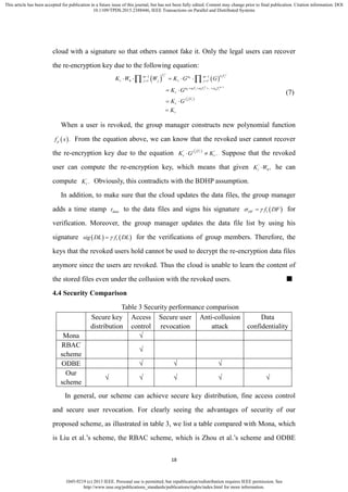 1045-9219 (c) 2013 IEEE. Personal use is permitted, but republication/redistribution requires IEEE permission. See
http://www.ieee.org/publications_standards/publications/rights/index.html for more information.
This article has been accepted for publication in a future issue of this journal, but has not been fully edited. Content may change prior to final publication. Citation information: DOI
10.1109/TPDS.2015.2388446, IEEE Transactions on Parallel and Distributed Systems
18
cloud with a signature so that others cannot fake it. Only the legal users can recover
the re-encryption key due to the following equation:
   
 
0
2 1
0 1 2
'
1 1
0 1 1
...
j j
i j i
m
i i m i
p i
V a Vam m
r j j r j
a a V a V a V
r
f V
r
r
K W W K G G
K G
K G
K

 
 
   
    
 
 

 
(7)
When a user is revoked, the group manager constructs new polynomial function
 '
.pf x From the equation above, we can know that the revoked user cannot recover
the re-encryption key due to the equation  '
' '
.p if V
r rK G K  Suppose that the revoked
user can compute the re-encryption key, which means that given '
0 ,rK W he can
compute '
.rK Obviously, this contradicts with the BDHP assumption.
In addition, to make sure that the cloud updates the data files, the group manager
adds a time stamp datat to the data files and signs his signature  1DF f DF  for
verification. Moreover, the group manager updates the data file list by using his
signature    1sig DL f DL for the verifications of group members. Therefore, the
keys that the revoked users hold cannot be used to decrypt the re-encryption data files
anymore since the users are revoked. Thus the cloud is unable to learn the content of
the stored files even under the collusion with the revoked users. ■
4.4 Security Comparison
Table 3 Security performance comparison
Secure key
distribution
Access
control
Secure user
revocation
Anti-collusion
attack
Data
confidentiality
Mona √
RBAC
scheme
√
ODBE √ √ √
Our
scheme
√ √ √ √ √
In general, our scheme can achieve secure key distribution, fine access control
and secure user revocation. For clearly seeing the advantages of security of our
proposed scheme, as illustrated in table 3, we list a table compared with Mona, which
is Liu et al.’s scheme, the RBAC scheme, which is Zhou et al.’s scheme and ODBE
 