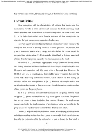 1045-9219 (c) 2013 IEEE. Personal use is permitted, but republication/redistribution requires IEEE permission. See
http://www.ieee.org/publications_standards/publications/rights/index.html for more information.
This article has been accepted for publication in a future issue of this journal, but has not been fully edited. Content may change prior to final publication. Citation information: DOI
10.1109/TPDS.2015.2388446, IEEE Transactions on Parallel and Distributed Systems
2
Key words: Access control, Privacy-preserving, Key distribution, Cloud computing
1 INTRODUCTION
Cloud computing, with the characteristics of intrinsic data sharing and low
maintenance, provides a better utilization of resources. In cloud computing, cloud
service providers offer an abstraction of infinite storage space for clients to host data
[1]. It can help clients reduce their financial overhead of data managements by
migrating the local managements system into cloud servers.
However, security concerns become the main constraint as we now outsource the
storage of data, which is possibly sensitive, to cloud providers. To preserve data
privacy, a common approach is to encrypt data files before the clients upload the
encrypted data into the cloud [2]. Unfortunately, it is difficult to design a secure and
efficient data sharing scheme, especially for dynamic groups in the cloud.
Kallahalla et al [3] presented a cryptographic storage system that enables secure
data sharing on untrustworthy servers based on the techniques that dividing files into
filegroups and encrypting each file_group with a file-block key. However, the
file-block keys need to be updated and distributed for a user revocation, therefore, the
system had a heavy key distribution overhead. Other schemes for data sharing on
untrusted servers have been proposed in [4],[5]. However, the complexities of user
participation and revocation in these schemes are linearly increasing with the number
of data owners and the revoked users.
Yu et al [6] exploited and combined techniques of key policy attribute-based
encryption [7], proxy re-encryption and lazy re-encryption to achieve fine-grained
data access control without disclosing data contents. However, the single-owner
manner may hinder the implementation of applications, where any member in the
group can use the cloud service to store and share data files with others.
Lu et al [8] proposed a secure provenance scheme by leveraging group signatures
and ciphertext-policy attribute-based encryption techniques [9]. Each user obtains two
keys after the registration while the attribute key is used to decrypt the data which is
 