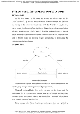 1045-9219 (c) 2013 IEEE. Personal use is permitted, but republication/redistribution requires IEEE permission. See
http://www.ieee.org/publications_standards/publications/rights/index.html for more information.
This article has been accepted for publication in a future issue of this journal, but has not been fully edited. Content may change prior to final publication. Citation information: DOI
10.1109/TPDS.2015.2388446, IEEE Transactions on Parallel and Distributed Systems
5
2 THREAT MODEL, SYSTEM MODEL AND DESIGN GOALS
2.1 Threat Model
As the threat model, in this paper, we propose our scheme based on the
Dolev-Yao model [17], in which the adversary can overhear, intercept, and synthesis
any message at the communication channels. With the Dolev-Yao model, the only
way to protect the information from attacking by the passive eavesdroppers and active
saboteurs is to design the effective security protocols. This means there is not any
secure communication channels between the communication entities. Therefore, this
kind of threaten model can be more effective and practical to demonstrate the
communication in the real world.
2.2 System Model
Cloud
Group Manager Group Members
Registration
Key distribution
Data file Data file
Figure 1 System model
As illustrated in figure 1, the system model consists of three different entities: the
cloud, a group manager and a large number of group members.
The cloud, maintained by the cloud service providers, provides storage space for
hosting data files in a pay-as-you-go manner. However, the cloud is untrusted since
the cloud service providers are easily to become untrusted. Therefore, the cloud will
try to learn the content of the stored data.
Group manager takes charge of system parameters generation, user registration,
 