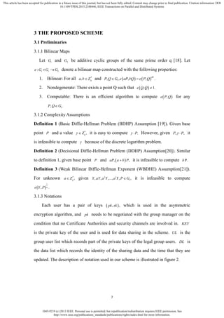1045-9219 (c) 2013 IEEE. Personal use is permitted, but republication/redistribution requires IEEE permission. See
http://www.ieee.org/publications_standards/publications/rights/index.html for more information.
This article has been accepted for publication in a future issue of this journal, but has not been fully edited. Content may change prior to final publication. Citation information: DOI
10.1109/TPDS.2015.2388446, IEEE Transactions on Parallel and Distributed Systems
7
3 THE PROPOSED SCHEME
3.1 Preliminaries
3.1.1 Bilinear Maps
Let 1G and 2G be additive cyclic groups of the same prime order q [18]. Let
1 1 2:e G G G  denote a bilinear map constructed with the following properties:
1. Bilinear: For all *
, qa b Z and    1, , , , .
ab
P Q G e aP bQ e P Q 
2. Nondegenerate: There exists a point Q such that  , 1.e Q Q 
3. Computable: There is an efficient algorithm to compute  ,e P Q for any
1, .P Q G
3.1.2 Complexity Assumptions
Definition 1 (Basic Diffie-Hellman Problem (BDHP) Assumption [19]). Given base
point P and a value *
,qZ  it is easy to compute .P  However, given , ,P P  it
is infeasible to compute  because of the discrete logarithm problem.
Definition 2 (Decisional Diffie-Hellman Problem (DDHP) Assumption[20]). Similar
to definition 1, given base point P and  , ,aP a b P it is infeasible to compute P.b
Definition 3 (Weak Bilinear Diffie-Hellman Exponent (WBDHE) Assumption[21]).
For unknown *
,qa Z given 2
1, , ,..., , ,l
Y aY a Y a Y P G it is infeasible to compute
 
1
, .ae Y P
3.1.3 Notations
Each user has a pair of keys  , ,pk sk which is used in the asymmetric
encryption algorithm, and pk needs to be negotiated with the group manager on the
condition that no Certificate Authorities and security channels are involved in. KEY
is the private key of the user and is used for data sharing in the scheme. UL is the
group user list which records part of the private keys of the legal group users. DL is
the data list which records the identity of the sharing data and the time that they are
updated. The description of notation used in our scheme is illustrated in figure 2.
 