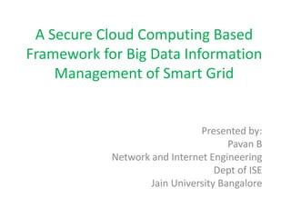 A Secure Cloud Computing Based
Framework for Big Data Information
Management of Smart Grid
Presented by:
Pavan B
Network and Internet Engineering
Dept of ISE
Jain University Bangalore
 