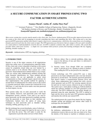 IJRET: International Journal of Research in Engineering and Technology ISSN: 2319-1163
__________________________________________________________________________________________
Volume: 02 Issue: 02 | Feb-2013, Available @ http://www.ijret.org 153
A SECURE COMMUNICATION IN SMART PHONES USING TWO
FACTOR AUTHENTICATIONS
Soumya Murali1
, Anitha .B2
, Anitha Mary Paul3
1, 2, 3
Assistant Professor, 1, 2
Sree Buddha College of Engineering, Pattoor, Alappuzha, Kerala
3
Adi Sankara Institute of Science and Technology, Kalady, Ernakulam, Kerala
Soumya4687@gmail.com, ianithaberny@gmail.com, anithamary@gmail.com
Abstract
Most secure systems face security attacks mainly at the client side. Two Factor Authentication (TFA) provides improved protection to
the system at the client side by prompting to provide something they know and something they have. This system uses a one time
password(OTP) generation method which doesn’t require client-server communication, which frees the system from cost of sending a
dynamic password each time the client wants to login. The OTP generation uses the factors that are unique to the user and is installed
on a smart phone in Android platform owned by the user. An OTP is valid for a minutes time, after which, is useless. The system thus
provides better client level security – a simple low cost method which protects system from hacking techniques like key logging,
phishing, shoulder surfing, etc.
Keywords—Authentication, OTP, key logging, phishing
----------------------------------------------------------------------***-----------------------------------------------------------------------
1. INTRODUCTION
Security is one of the major concerns of all organizations
which uses online ways of communications especially banks.
Of this, client side is most vulnerable to hacking, as the system
cannot be completely closed when use over internet by a
common client is to be allowed. Most systems use a static
password –based authentication method which is easy to hack.
There are various other authentication methods existing like
cards, biometric identification, etc. These methods provide
better security, but are not applicable to online client
communication as these methods require special devices for
their implementation. One possible method for applying a
second factor of authentication for online access to the system
is a dynamic password. Many systems have realized this on an
SMS base, i.e. each time the server sends a one time password
on client request, via sms.
Most systems today rely on static passwords to verify the
user’s identity. However, such passwords come with major
management security concerns. Users tend to use easy-to-
guess passwords, use the same password in multiple accounts,
write the passwords or store them on their machines, etc.
Furthermore, hackers have the option of using many
techniques to steal passwords such as shoulder surfing,
snooping, sniffing, guessing, etc. [1]
But this technique has several drawbacks, some of which are
1) SMS cost: On each request for login by the user, a sms is
sent from the server. This will make it costly for the
organization to provide online services to their clients.
2) Delivery delays: Due to network problems, delay may
occur to the delivery of sms and when it is delivered it
might have expired.
3) Security issues: Even though GSM was considered
secure, it proved not to be, opening its doors to hackers.
Thus sending the OTP as sms proved to be a bad idea.
Current technology uses TFA system.TFA uses a static
password as one factor authentication and a one time dynamic
password as second factor. The dynamic password generation
here doesn’t require a communication between server and
client. Some organizations have realized this with a device
which generates such an OTP, but carrying separate devices
for each site we want to access, wherever we go is a bad idea.
The system uses a smart phone working on Android platform
which has software installed in it for OTP generation at the
client side. The OTP is different for each minute, though it is
generated using the same algorithm. The OTP is entered to
login and the server runs the same OTP generation algorithm
and matches this with the user entered OTP.
The method protects the system from attacks like key logging,
shoulder surfing and phishing and various other issues in
technique like sms based OTP.
2. RELATED WORKS
By definition, authentication is the use of one or more
mechanisms to prove that you are who you claim to be. Once
the identity of the human or machine is validated, access is
 