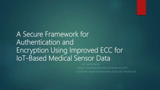 A Secure Framework for
Authentication and
Encryption Using Improved ECC for
IoT-Based Medical Sensor Data
BY: GAUTHAM SK
SUBJECT: INFORMATION AND NETWORK SECURITY
GUIDED BY: ANJAN K KOUNDINYA (ASSOCIATE PROFESSOR)
 