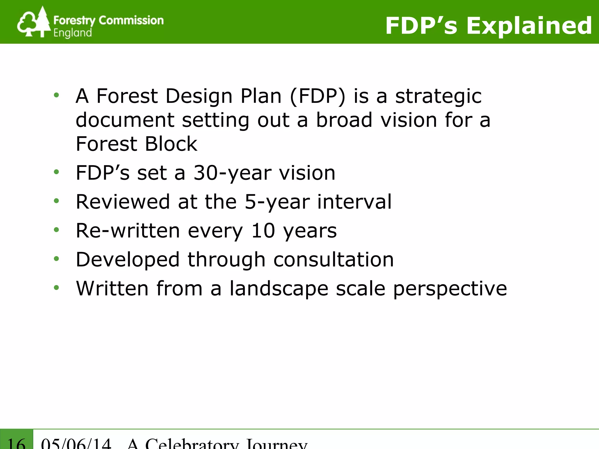 FDP’s Explained
• A Forest Design Plan (FDP) is a strategic
document setting out a broad vision for a
Forest Block
• FDP’s set a 30-year vision
• Reviewed at the 5-year interval
• Re-written every 10 years
• Developed through consultation
• Written from a landscape scale perspective
 