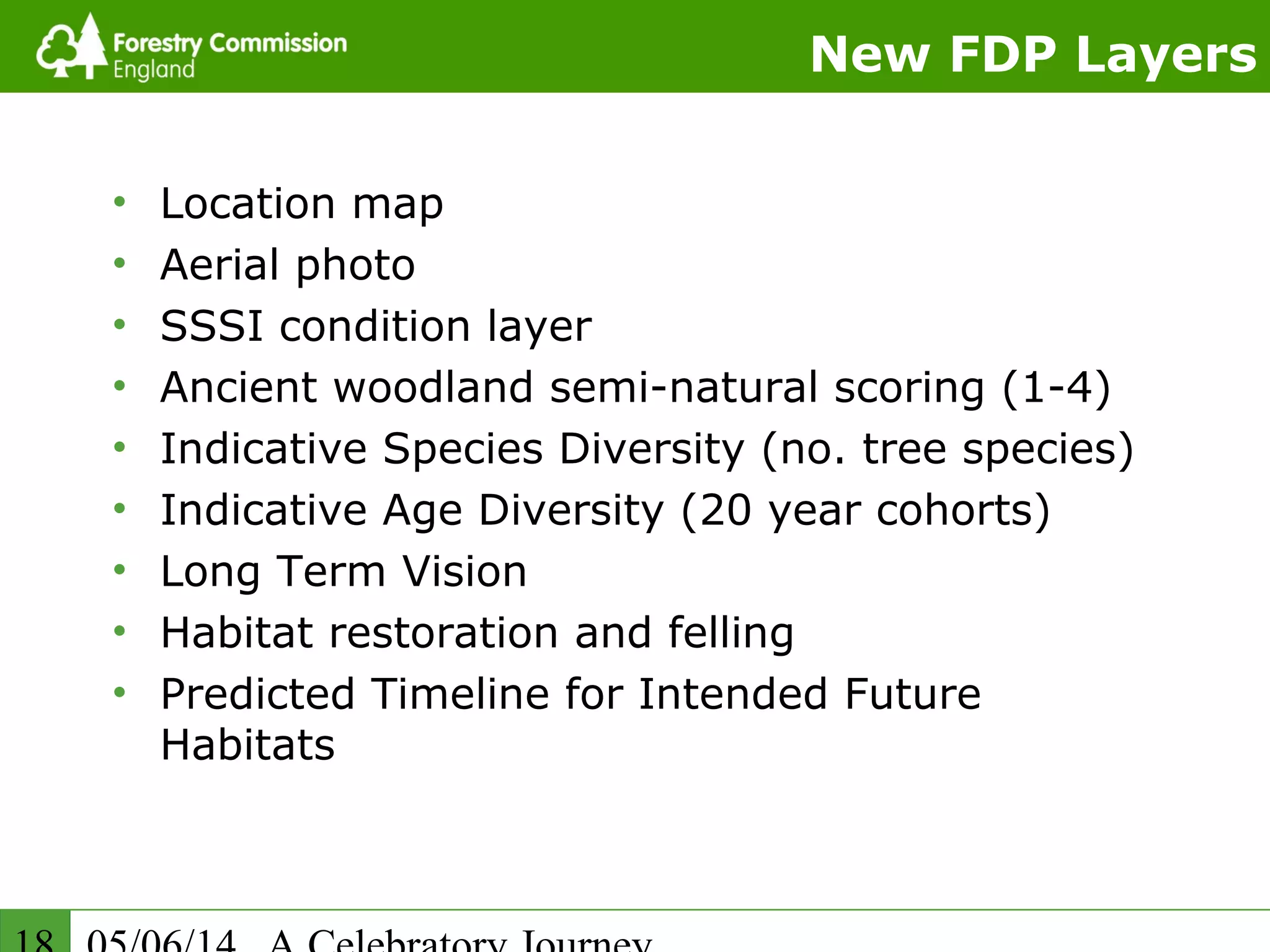 New FDP Layers
• Location map
• Aerial photo
• SSSI condition layer
• Ancient woodland semi-natural scoring (1-4)
• Indicative Species Diversity (no. tree species)
• Indicative Age Diversity (20 year cohorts)
• Long Term Vision
• Habitat restoration and felling
• Predicted Timeline for Intended Future
Habitats
 