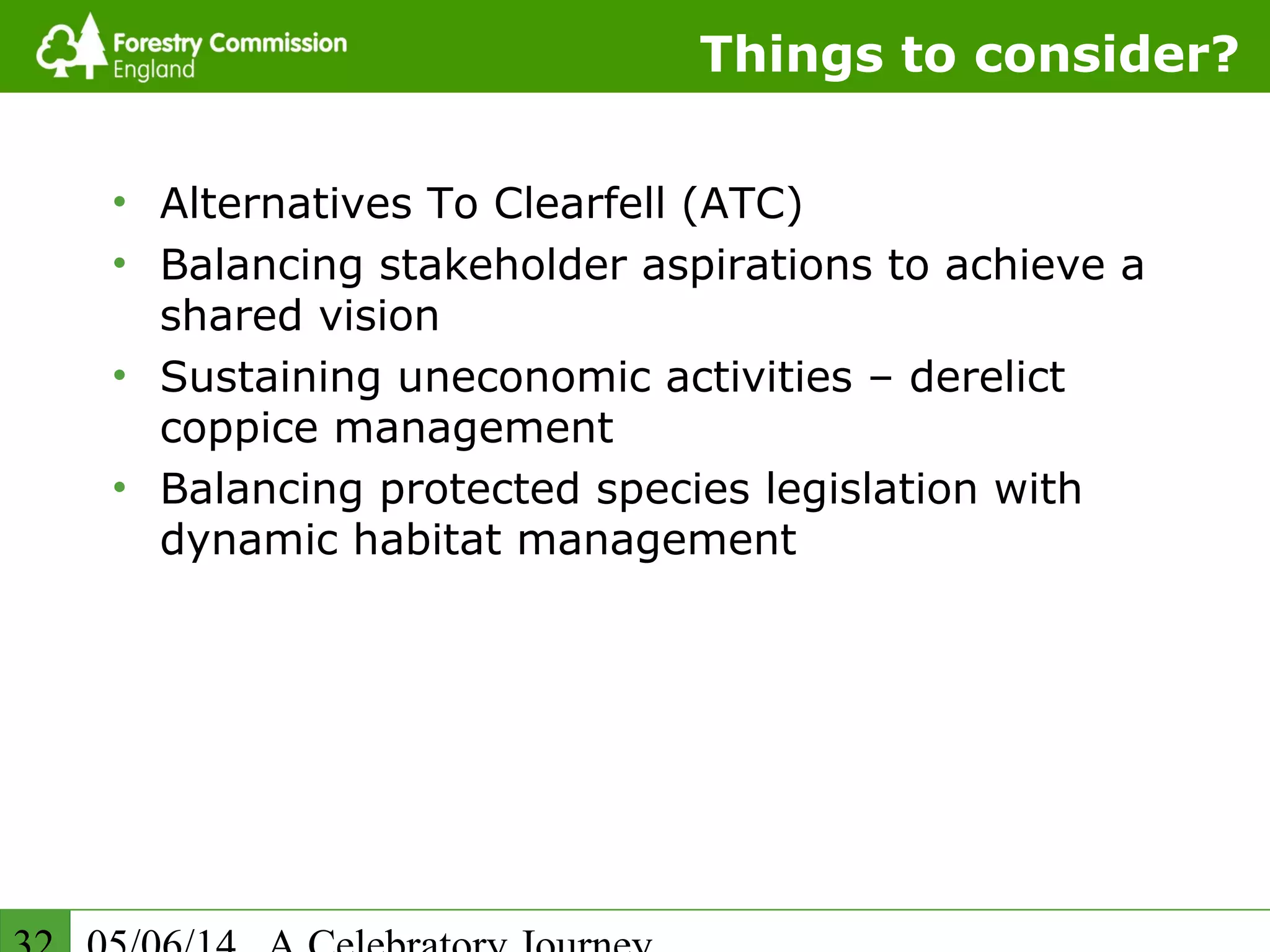 Things to consider?
• Alternatives To Clearfell (ATC)
• Balancing stakeholder aspirations to achieve a
shared vision
• Sustaining uneconomic activities – derelict
coppice management
• Balancing protected species legislation with
dynamic habitat management
 