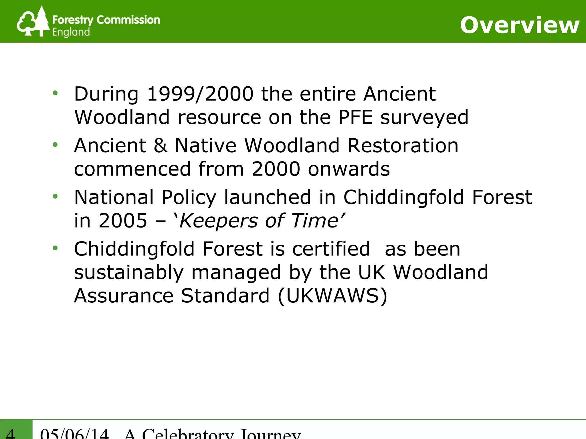 Overview
• During 1999/2000 the entire Ancient
Woodland resource on the PFE surveyed
• Ancient & Native Woodland Restoration
commenced from 2000 onwards
• National Policy launched in Chiddingfold Forest
in 2005 – ‘Keepers of Time’
• Chiddingfold Forest is certified as been
sustainably managed by the UK Woodland
Assurance Standard (UKWAWS)
 