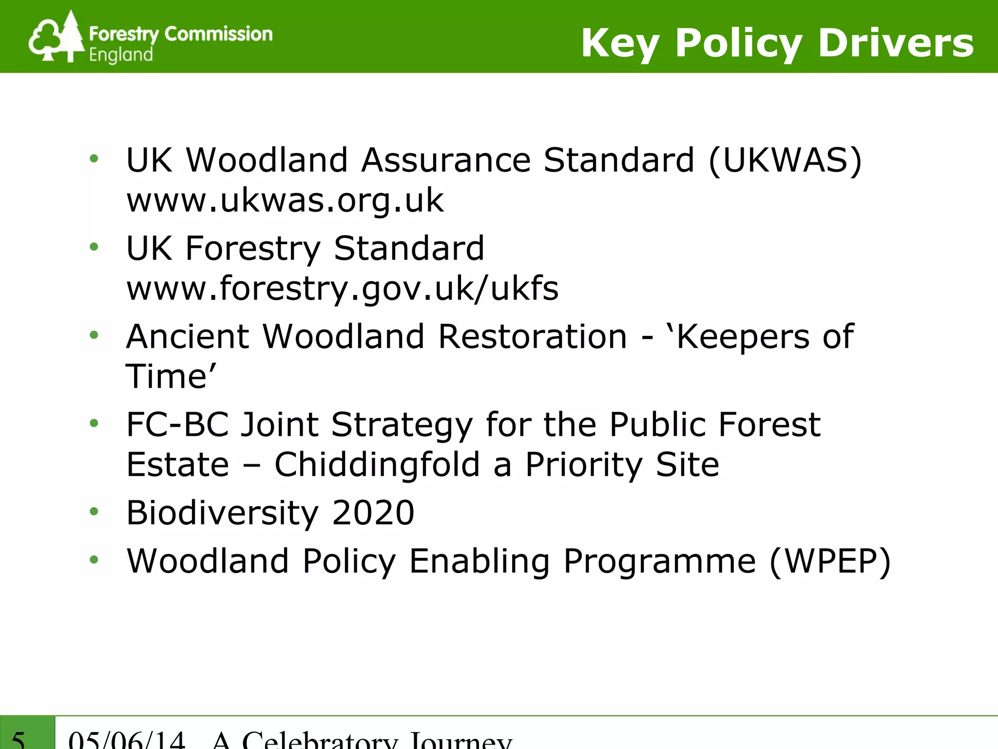 Key Policy Drivers
• UK Woodland Assurance Standard (UKWAS)
www.ukwas.org.uk
• UK Forestry Standard
www.forestry.gov.uk/ukfs
• Ancient Woodland Restoration - ‘Keepers of
Time’
• FC-BC Joint Strategy for the Public Forest
Estate – Chiddingfold a Priority Site
• Biodiversity 2020
• Woodland Policy Enabling Programme (WPEP)
 