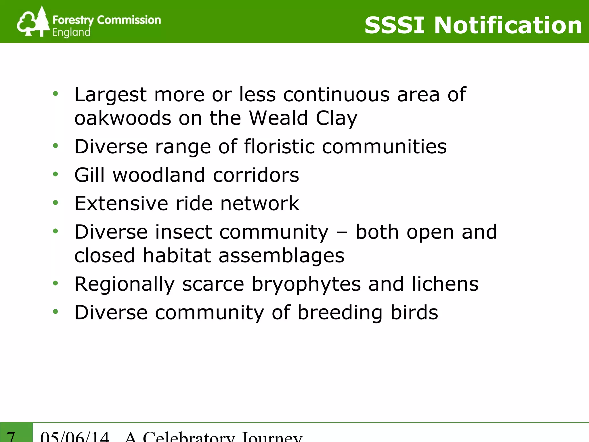 SSSI Notification
• Largest more or less continuous area of
oakwoods on the Weald Clay
• Diverse range of floristic communities
• Gill woodland corridors
• Extensive ride network
• Diverse insect community – both open and
closed habitat assemblages
• Regionally scarce bryophytes and lichens
• Diverse community of breeding birds
 