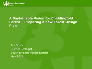 A Sustainable Vision for Chiddingfold
Forest – Preparing a new Forest Design
Plan
Jay Doyle
District Ecologist
South England Forest District
May 2014
 