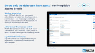 Seamless, secure access
Azure AD Single Sign-On lets you manage
authentication across devices, cloud apps and on-
premises apps – and increases productivity by
reducing passwords to one set of credentials per
employee or external collaborators.
Added layers of dynamic access controls
Double down on secure access with multi-factor
authentication and Conditional Access policies to
restrict access to specific people and healthy devices.
Say “hello” to biometric access
Sign into your device using biometrics like your
fingerprint or face instead of passwords with
Windows Hello.
Conditional Access
Ensure only the right users have access | Verify explicitly,
assume breach
02
01 03
 