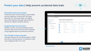 Protect your data | Help prevent accidental data leaks
Microsoft security best practices
Install Microsoft-recommended, customizable
security baselines on Microsoft 365 Apps,
Windows PCs, Microsoft Edge and deploy
Microsoft Endpoint Manager app protection
policies for Apple & Android devices.
Integrated data loss prevention
Identify, monitor, and automatically protect
sensitive data across Microsoft 365 workloads
using targeted data loss prevention policies.
User-friendly content protection
Leverage features like sensitivity labels in Office
and secure sharing options in Outlook to help
users safeguard their own work.
Data loss prevention
02
01 03
 