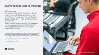 Scania collaborates to innovate
Story summary
Scania, a member of the Volkswagen Group,
is using Microsoft 365 to accelerate its pace
of innovation through a greater emphasis on
global collaboration—both for its employees
and partners.
Rapid, collaborative innovation is Scania’s key
for maintaining its tradition of developing
value-added services in an increasingly
competitive industry.
…we’re using cloud-based productivity tools from Microsoft 365 to empower
our employees to work more productively and creatively. With a modern
cloud-enabled workplace, we are collaborating better across Scania to meet
the changing demands of our customers—and showcasing a new way of
working for other members of the Volkswagen Group."
— Jan Andries Oldenkamp
Senior Vice President and CIO
‟
Read the customer testimony here
 