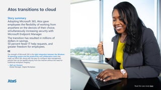 Atos transitions to cloud
Story summary
Adopting Microsoft 365, Atos gave
employees the flexibility of working from
anywhere on the devices of their choice,
simultaneously increasing security with
Microsoft Endpoint Manager.
The transition has resulted in millions of
dollars in savings,
50 percent fewer IT help requests, and
greater freedom for employees.
The strength of Microsoft 365 is the tight integration between the Windows
10 operating system and the productivity and collaboration tools that
make up Office 365, along with the easy-to-configure data management
policies that can be applied directly from the internet without the need for
traditional workplace imaging.”
— Ralf van Houtem
Global Manager, Digital Workplace
‟
Read the case study here
 