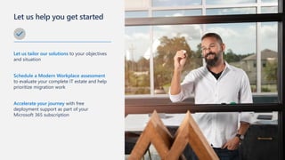 Let us help you get started
Let us tailor our solutions to your objectives
and situation
Schedule a Modern Workplace assessment
to evaluate your complete IT estate and help
prioritize migration work
Accelerate your journey with free
deployment support as part of your
Microsoft 365 subscription
 