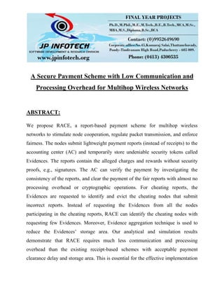 A Secure Payment Scheme with Low Communication and
Processing Overhead for Multihop Wireless Networks
ABSTRACT:
We propose RACE, a report-based payment scheme for multihop wireless
networks to stimulate node cooperation, regulate packet transmission, and enforce
fairness. The nodes submit lightweight payment reports (instead of receipts) to the
accounting center (AC) and temporarily store undeniable security tokens called
Evidences. The reports contain the alleged charges and rewards without security
proofs, e.g., signatures. The AC can verify the payment by investigating the
consistency of the reports, and clear the payment of the fair reports with almost no
processing overhead or cryptographic operations. For cheating reports, the
Evidences are requested to identify and evict the cheating nodes that submit
incorrect reports. Instead of requesting the Evidences from all the nodes
participating in the cheating reports, RACE can identify the cheating nodes with
requesting few Evidences. Moreover, Evidence aggregation technique is used to
reduce the Evidences’ storage area. Our analytical and simulation results
demonstrate that RACE requires much less communication and processing
overhead than the existing receipt-based schemes with acceptable payment
clearance delay and storage area. This is essential for the effective implementation
 