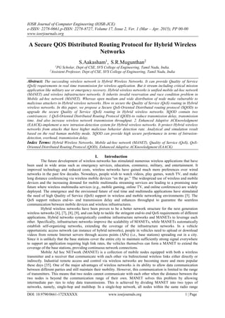 IOSR Journal of Computer Engineering (IOSR-JCE)
e-ISSN: 2278-0661,p-ISSN: 2278-8727, Volume 17, Issue 2, Ver. 1 (Mar – Apr. 2015), PP 00-00
www.iosrjournals.org
DOI: 10.9790/0661-172XXXXX www.iosrjournals.org 1 | Page
A Secure QOS Distributed Routing Protocol for Hybrid Wireless
Networks
S.Aakasham1
, S.R.Mugunthan2
1
PG Scholar, Dept of CSE, SVS College of Engineering, Tamil Nadu, India.
2
Assistent Professor, Dept of CSE, SVS College of Engineering, Tamil Nadu, India
Abstract: The succeeding wireless network is Hybrid Wireless Networks. It can provide Quality of Service
(QoS) requirements in real time transmission for wireless application. But it stream including critical mission
application like military use or emergency recovery. Hybrid wireless networks is unified mobile ad-hoc network
(MANET) and wireless infrastructure networks. It inherits invalid reservation and race condition problem in
Mobile ad-hoc network (MANET). Whereas open medium and wide distribution of node make vulnerable to
malicious attackers in Hybrid wireless networks. How to secure the Quality of Service (QoS) routing in Hybrid
wireless networks. In this paper, we propose a Secure QoS-Oriented Distributed routing protocol (SQOD) to
upgrade the secure Quality of Service (QoS) routing in Hybrid wireless networks. SQOD contain two
contrivances: 1.QoS-Oriented Distributed Routing Protocol (QOD)-to reduce transmission delay, transmission
time. And also increase wireless network transmission throughput. 2. Enhanced Adaptive ACKnowledgment
(EAACK)-implement a new intrusion-detection system for Hybrid wireless networks. It protect Hybrid wireless
networks from attacks that have higher malicious behavior detection rate. Analytical and simulation result
based on the real human mobility mode. SQOD can provide high secure performance in terms of Intrusion-
detection, overhead, transmission delay.
Index Terms: Hybrid Wireless Networks, Mobile ad-hoc network (MANET), Quality of Service (QoS), QoS-
Oriented Distributed Routing Protocol (QOD), Enhanced Adaptive ACKnowledgment (EAACK)
I. Introduction
The future development of wireless networks has stimulated numerous wireless applications that have
been used in wide areas such as emergency services, education, commerce, military, and entertainment. It
improved technology and reduced costs, wireless networks have gained much more preferences over wired
networks in the past few decades. Nowadays, people wish to watch videos, play games, watch TV, and make
long distance conferencing via wireless mobile devices “on the go.” The widespread use of wireless and mobile
devices and the increasing demand for mobile multimedia streaming services are leading to a promising near
future where wireless multimedia services (e.g., mobile gaming, online TV, and online conferences) are widely
deployed. The emergence and the envisioned future of real time and multimedia applications have stimulated
the need of high Quality of Service (QoS) support in wireless and mobile networking environments [5]. The
QoS support reduces end-to- end transmission delay and enhances throughput to guarantee the seamless
communication between mobile devices and wireless infrastructures.
Hybrid wireless networks have been proven to be a better network structure for the next generation
wireless networks [6], [7], [8], [9], and can help to tackle the stringent end-to end QoS requirements of different
applications. Hybrid networks synergistically combine infrastructure networks and MANETs to leverage each
other. Specifically, infrastructure networks improve the scalability of MANETs, while MANETs automatically
establish self-organizing networks, extending the coverage of the infrastructure networks. In a vehicle
opportunistic access network (an instance of hybrid networks), people in vehicles need to upload or download
videos from remote Internet servers through access points (APs) (i.e., base stations) spreading out in a city.
Since it is unlikely that the base stations cover the entire city to maintain sufficiently strong signal everywhere
to support an application requiring high link rates, the vehicles themselves can form a MANET to extend the
coverage of the base stations, providing continuous network connections.
Mobile Ad hoc NETwork (MANET) is a collection of mobile nodes equipped with both a wireless
transmitter and a receiver that communicate with each other via bidirectional wireless links either directly or
indirectly. Industrial remote access and control via wireless networks are becoming more and more popular
these days [35]. One of the major advantages of wireless networks is its ability to allow data communication
between different parties and still maintain their mobility. However, this communication is limited to the range
of transmitters. This means that two nodes cannot communicate with each other when the distance between the
two nodes is beyond the communication range of their own. MANET solves this problem by allowing
intermediate par- ties to relay data transmissions. This is achieved by dividing MANET into two types of
networks, namely, single-hop and multihop. In a single-hop network, all nodes within the same radio range
 