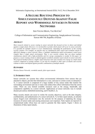 Informatics Engineering, an International Journal (IEIJ), Vol.2, No.4, December 2014
31
A SECURE ROUTING PROCESS TO
SIMULTANEOUSLY DEFEND AGAINST FALSE
REPORT AND WORMHOLE ATTACKS IN SENSOR
NETWORKS
SOO YOUNG MOON, TAE HO CHO
*
College of Information and Communication Engineering, Sungkyunkwan University,
Suwon 440-746, Republic of Korea
ABSTRACT
Most research related to secure routing in sensor networks has focused on how to detect and defend
against a single attack. However, it is not feasible to predict which attack will occur in sensor networks.
It is possible for multiple attacks to occur simultaneously, degrading the performance of the existing
security schemes. For example, an attacker may try simultaneous false report and wormhole attacks to
effectively damage a sensor network. Hence, a multiple simultaneous attack environment is much more
complex than a single attack environment. Thus, a new security scheme that can detect multiple
simultaneous attacks with a high probability and low energy consumption is needed. In this paper, we
propose a secure routing scheme to defend against wormhole and false report attacks in sensor networks.
The proposed method achieves a higher attack detection ratio and consumes less energy in a multi-attack
scenario compared to existing schemes. It can also be extended to other types of attacks and security
schemes to detect and defend against possible combinations of multiple attacks.
KEYWORDS
Wireless Sensor Networks, wormhole attacks, false report attacks
1. INTRODUCTION
Sensor networks are systems that collect environmental information from sensors that are
attached to objects, provide that information to a user, and react to certain events on demand [1-
5]. A sensor network is composed of a large number of tiny sensor nodes that monitor the
surrounding environment and one or more sink node(s) that collect information from the sensor
nodes. There are very limited available resources such as the energy, bandwidth, and
computation capability in a sensor network. Applications of sensor networks vary to include
disaster prevention, battlefield monitoring, and U-health [1, 2].
Many security attacks can occur to violate the security objectives, such as the data integrity,
confidentiality, and authentication of a sensor network [6, 7]. In false report attacks, an attacker
injects forged event information into the network for the purpose of depleting the energy
resources of sensor nodes and causing unnecessary user responses. False reports are injected via
compromised nodes whose keys are used to generate the false reports. Figure 1 shows an
illustration of false report attacks.
 