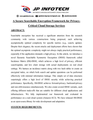 A Secure Searchable Encryption Framework for Privacy-
Critical Cloud Storage Services
ABSTRACT:
Searchable encryption has received a significant attention from the research
community with various constructions being proposed, each achieving
asymptotically optimal complexity for specific metrics (e.g., search, update).
Despite their elegance, the recent attacks and deployment efforts have shown that
the optimal asymptotic complexity might not always imply practical performance,
especially if the application demands a high privacy. In this article, we introduce a
novel Dynamic Searchable Symmetric Encryption (DSSE) framework called
Incidence Matrix (IM)-DSSE, which achieves a high level of privacy, efficient
search/update, and low client storage with actual deployments on real cloud
settings. We harness an incidence matrix along with two hash tables to create an
encrypted index, on which both search and update operations can be performed
effectively with minimal information leakage. This simple set of data structures
surprisingly offers a high level of DSSE security while achieving practical
performance. Specifically, IM-DSSE achieves forward-privacy, backward-privacy
and size-obliviousness simultaneously. We also create several DSSE variants, each
offering different trade-offs that are suitable for different cloud applications and
infrastructures. We fully implemented our framework and evaluated its
performance on a real cloud system (Amazon EC2). We have released IM-DSSE
as an open-sourcelibrary for wide development and adaptation.
SYSTEM REQUIREMENTS:
 