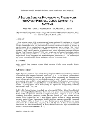 International Journal of Distributed and Parallel Systems (IJDPS) Vol.6, No.1, January 2015
DOI:10.5121/ijdps.2015.6101 1
A SECURE SERVICE PROVISIONING FRAMEWORK
FOR CYBER PHYSICAL CLOUD COMPUTING
SYSTEMS
Anees Ara, Mznah Al-Rodhaan,Yuan Tian, Abdullah Al-Dhelaan
Department of Computer Science, College of Computers and Information Sciences, King
Saud University, Riyadh, Saudi Arabia
ABSTRACT
Cyber physical systems (CPS) are mission critical systems engineered by combination of cyber and
physical systems respectively. These systems are tightly coupled, resource constrained systems and have
dynamic real time applications. Due to the limitation of resources, and in order to improve the efficiency of
the CPS systems, they are combined with cloud computing architecture, and are called as Cyber Physical
Cloud Computing Systems (CPCCS). These CPCCS have critical care applications where security of the
systems is a major concern. Therefore, we propose a Secure Service provisioning architecture for Cyber
Physical Cloud Computing Systems (CPCCS), which includes the combination of technologies such as
CPS, Cloud Computing and Wireless Sensor Networks. In addition to this, we also highlight various
threats/attacks; security requirements and mechanisms that are applicable to CPCCS at different layers
and propose two security models that can be adapted in a layered architectural format.
KEYWORDS
Cyber physical cloud computing systems, Cloud computing, Wireless sensor networks, Security
Architecture.
1. INTRODUCTION
Cyber Physical Systems are large scaled, closely integrated and resource constrained, collection
of distributed cyber and physical systems respectively [2]. In CPS, the physical systems and its
processes are monitored, coordinated and controlled by the computation and communication
cores. All these physical devices have limited resources to satisfy complex communication &
computational tasks needed by critical applications. And hence these limitations were overcome
by the introduction of the concept of Service oriented architecture (SOA), of cloud computing
systems [22], being applied to CPS. Consequently, this improves the interoperability, flexibility
and efficiency of the CPS [7, 14].
In 2013, The National Institute of standards and technology (NIST) have defined Cyber Physical
Cloud Computing (CPCC) architectural framework as “a system environment that can rapidly
build, modify and provision auto-scale cyber-physical systems, composed of a set of cloud
computing based sensor, processing, control, and data services” [6]. These systems provide
mission critical services such as 1) Smart Health: medical devices & systems, automated
pervasive health; 2) Smart Transportation: Air CPS, Intelligent transport systems ITS, Unmanned
Aerial Vehicles UAV; 3) Smart Power grid: electrical power grid; Navigation & rescue
applications; 4) Social networking and gaming [6, 11, 13, 29]. Since all these are mission critical
applications, and hence system security & privacy becomes one of the major requirement and
research challenge needed by CPCCS [6, 13].
 