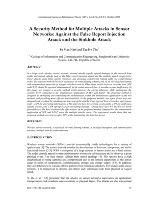 International Journal on Information Theory (IJIT), Vol.2, No.1/2/3/4, October 2013

A Security Method for Multiple Attacks in Sensor
Networks: Against the False Report Injection
Attack and the Sinkhole Attack
Su Man Nam1and Tae Ho Cho2
1,2

College of Information and Communication Engineering, Sungkyunkwan University
Suwon, 440-746, Republic of Korea

ABSTRACT
In a large scale wireless sensor network, various attacks rapidly spread damages in the network from
inside and outside attacks such as the false report injection attack and the sinkhole attack, respectively.
These attacks drain finite energy resources and devastate constructed routing paths via compromised
nodes. The security methods like SEF (statistical en-route filtering scheme) and LEAP (localized encryption
and authentication protocol) try to cope with these attacks. When these attacks occur at the same time, SEF
and LEAP should be operated simultaneously in the sensor network thus, it introduces some inefficiency. In
this paper, we propose a security method which improves the energy efficiency while maintaining the
security level compared to the simultaneous application of SEF and LEAP. The proposed method is
designed by identifying and eliminating the redundancies within the simultaneous application of the two
methods and providing more efficient functionalities. In the proposed method, two types of new keys are
designed and provided for simultaneous detection of the attacks. Four types of keys are used in each sensor
node – a P1 for encrypting information, a PK (pairwise key) for keeping secure paths, a P2 for verifying a
specific cluster, and a GK (group key) for encrypting message. Among these keys, P1 and P2 are newly
provided keys. We have evaluated the effectiveness of the proposed method compared to the simultaneous
application of SEF and LEAP when the multiple attacks occur. The experiment results show that our
proposed method saves energy up to 10% while maintaining the detection power.

KEYWORDS
Wireless sensor network, a statistical en-route filtering scheme, a localized encryption and authentication
protocol, multiple attacks countermeasure

1. INTRODUCTION
Wireless sensor networks (WSNs) provide economically viable technologies for a variety of
applications [1]. The sensor network enables the development of low-cost, low-power, and multifunctional sensor [2-3]. WSN is composed of a large number of sensor nodes and a base station.
The nodes densely spread in open environments without an infrastructure and it observes a given
physical event. The base station collects their sensor readings [4]. The sensors have a high
disadvantage of being captured and compromised due to the limited capabilities of the sensor
nodes in terms of computation, communication, storage, and energy supply [5-6]. In addition,
they are defenseless to various offense patterns from malicious attackers. For a large-scale sensor
network, it is impractical to observe and detect each individual node from physical or logical
attack.
X. Du et al. [7-8] presented that the attacks on sensor networks supervenes on application,
transportation, link (medium access control), or physical layers. The attacks are also categorized
DOI : 10.5121/ijit.2014.2402

15

 