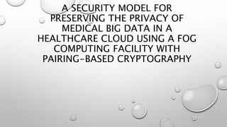 A SECURITY MODEL FOR
PRESERVING THE PRIVACY OF
MEDICAL BIG DATA IN A
HEALTHCARE CLOUD USING A FOG
COMPUTING FACILITY WITH
PAIRING-BASED CRYPTOGRAPHY
 