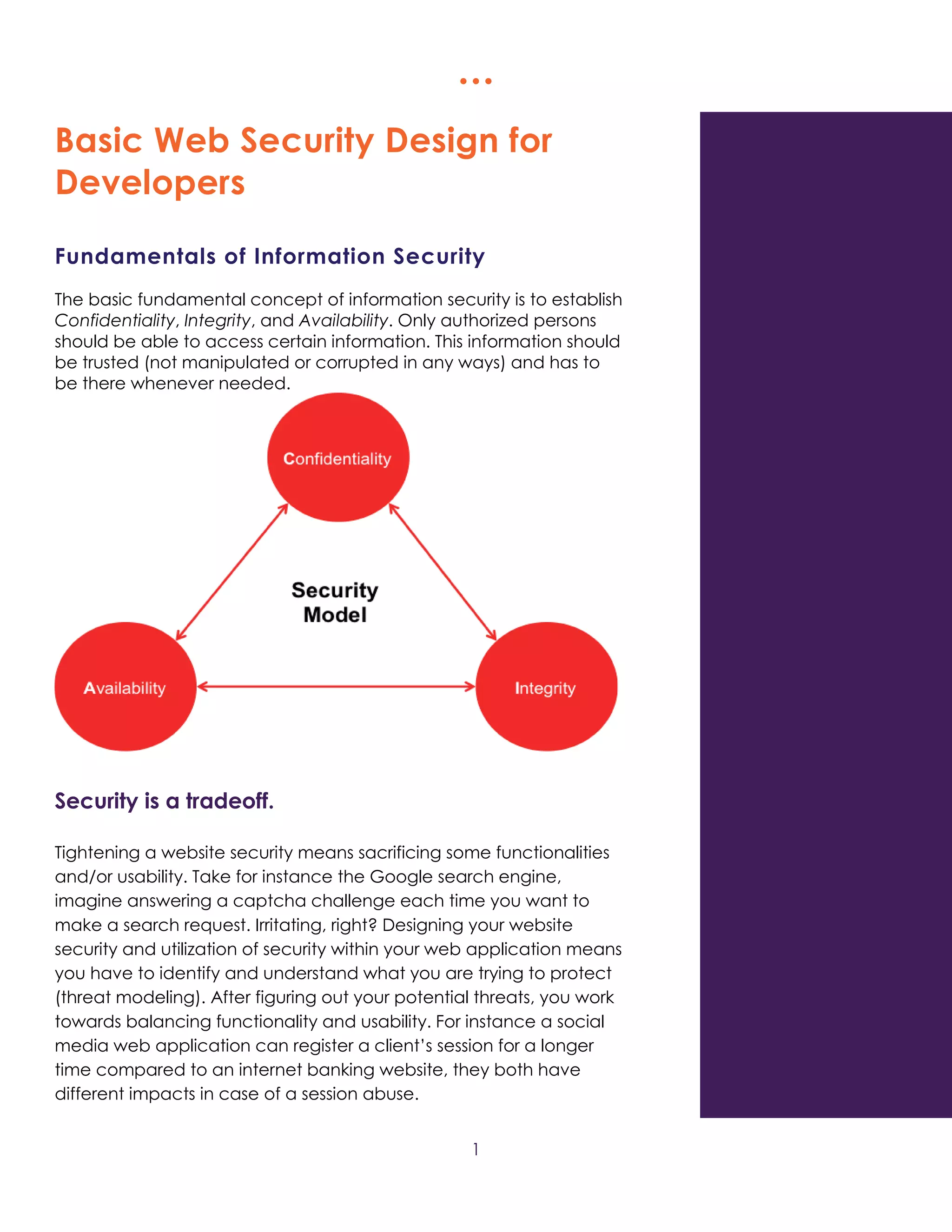   
1
Basic Web Security Design for
Developers
Fundamentals of Information Security
The basic fundamental concept of information security is to establish
Confidentiality, Integrity, and Availability. Only authorized persons
should be able to access certain information. This information should
be trusted (not manipulated or corrupted in any ways) and has to
be there whenever needed.
Security is a tradeoff.
Tightening a website security means sacrificing some functionalities
and/or usability. Take for instance the Google search engine,
imagine answering a captcha challenge each time you want to
make a search request. Irritating, right? Designing your website
security and utilization of security within your web application means
you have to identify and understand what you are trying to protect
(threat modeling). After figuring out your potential threats, you work
towards balancing functionality and usability. For instance a social
media web application can register a client’s session for a longer
time compared to an internet banking website, they both have
different impacts in case of a session abuse.
 