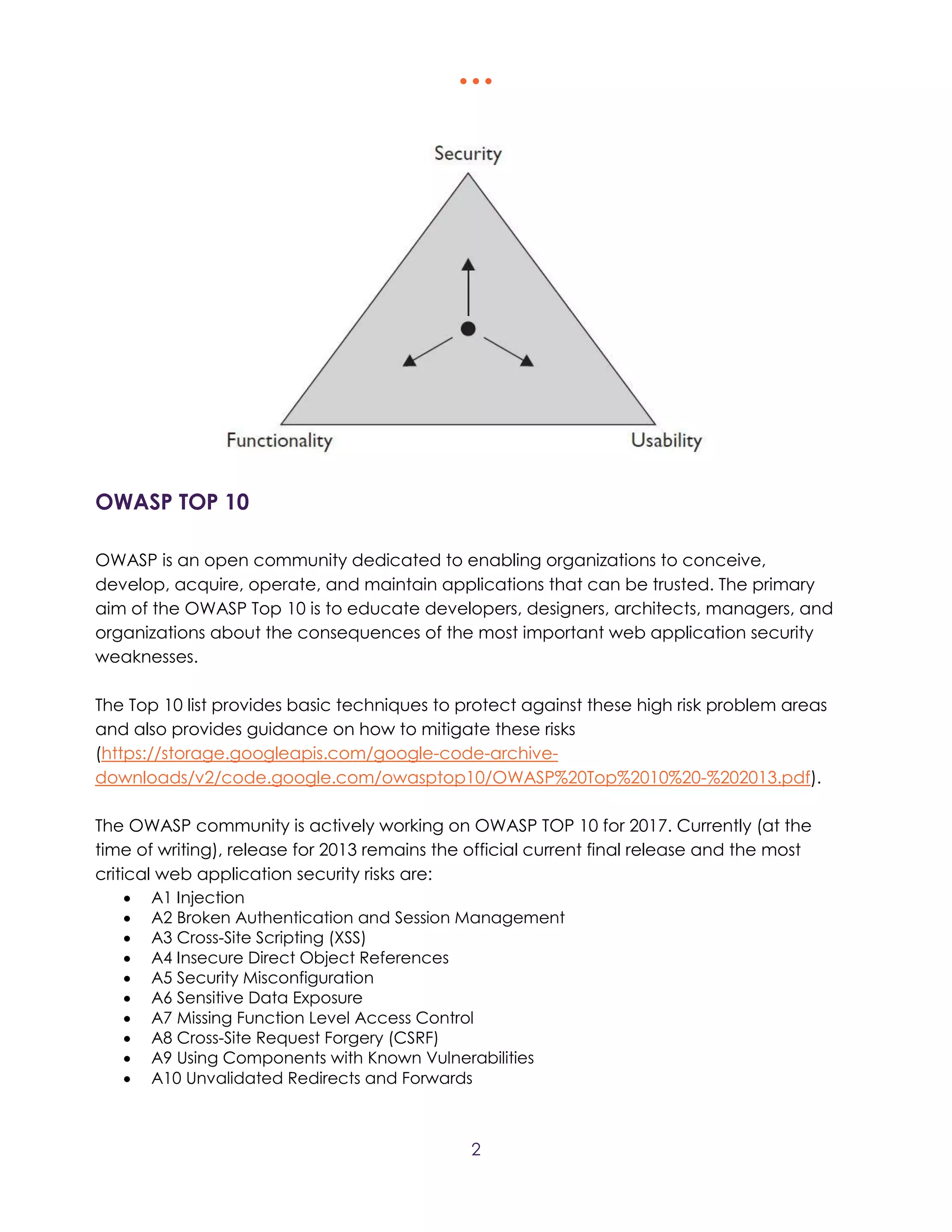  
2
OWASP TOP 10
OWASP is an open community dedicated to enabling organizations to conceive,
develop, acquire, operate, and maintain applications that can be trusted. The primary
aim of the OWASP Top 10 is to educate developers, designers, architects, managers, and
organizations about the consequences of the most important web application security
weaknesses.
The Top 10 list provides basic techniques to protect against these high risk problem areas
and also provides guidance on how to mitigate these risks
(https://storage.googleapis.com/google-code-archive-
downloads/v2/code.google.com/owasptop10/OWASP%20Top%2010%20-%202013.pdf).
The OWASP community is actively working on OWASP TOP 10 for 2017. Currently (at the
time of writing), release for 2013 remains the official current final release and the most
critical web application security risks are:
 A1 Injection
 A2 Broken Authentication and Session Management
 A3 Cross-Site Scripting (XSS)
 A4 Insecure Direct Object References
 A5 Security Misconfiguration
 A6 Sensitive Data Exposure
 A7 Missing Function Level Access Control
 A8 Cross-Site Request Forgery (CSRF)
 A9 Using Components with Known Vulnerabilities
 A10 Unvalidated Redirects and Forwards
 