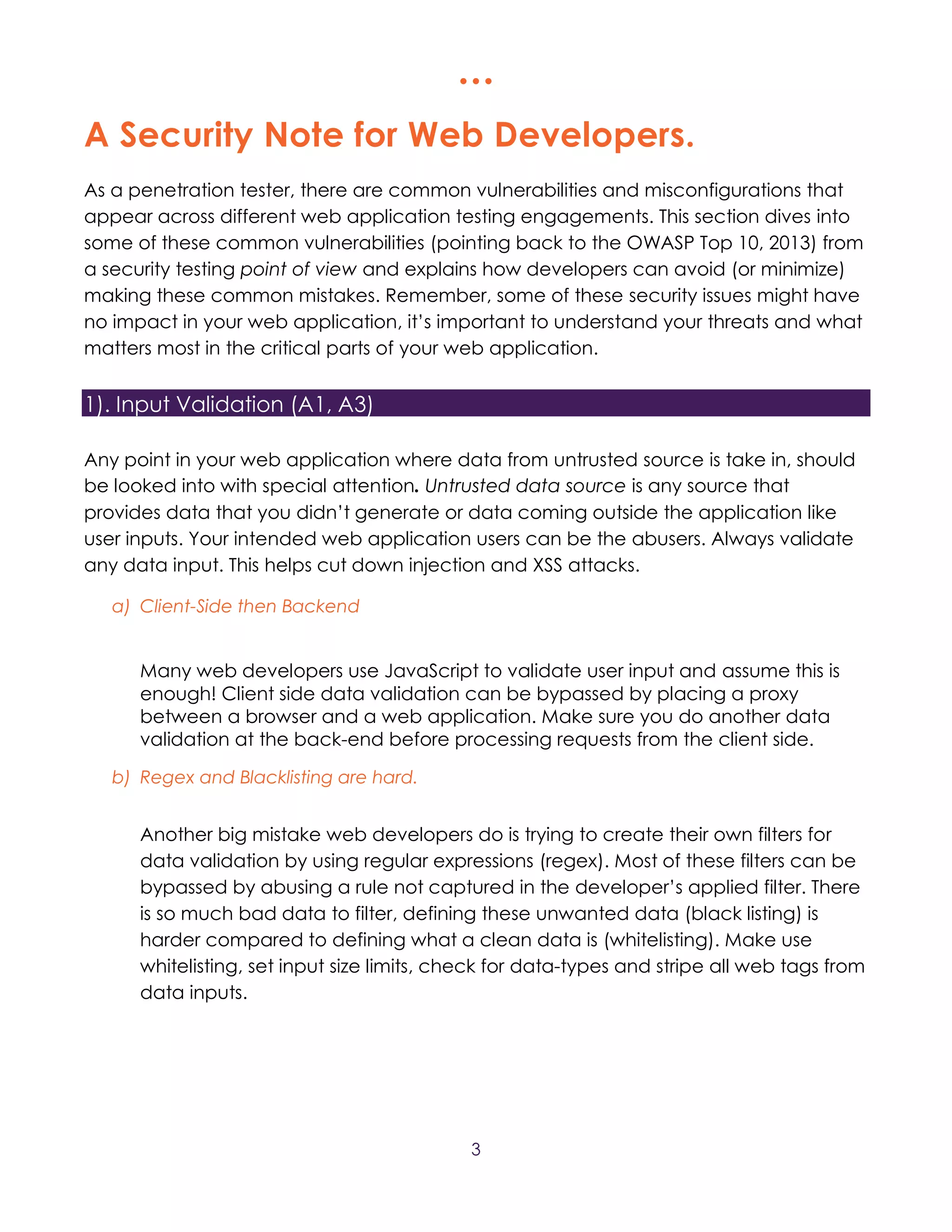  
3
A Security Note for Web Developers.
As a penetration tester, there are common vulnerabilities and misconfigurations that
appear across different web application testing engagements. This section dives into
some of these common vulnerabilities (pointing back to the OWASP Top 10, 2013) from
a security testing point of view and explains how developers can avoid (or minimize)
making these common mistakes. Remember, some of these security issues might have
no impact in your web application, it’s important to understand your threats and what
matters most in the critical parts of your web application.
1). Input Validation (A1, A3)
Any point in your web application where data from untrusted source is take in, should
be looked into with special attention. Untrusted data source is any source that
provides data that you didn’t generate or data coming outside the application like
user inputs. Your intended web application users can be the abusers. Always validate
any data input. This helps cut down injection and XSS attacks.
a) Client-Side then Backend
Many web developers use JavaScript to validate user input and assume this is
enough! Client side data validation can be bypassed by placing a proxy
between a browser and a web application. Make sure you do another data
validation at the back-end before processing requests from the client side.
b) Regex and Blacklisting are hard.
Another big mistake web developers do is trying to create their own filters for
data validation by using regular expressions (regex). Most of these filters can be
bypassed by abusing a rule not captured in the developer’s applied filter. There
is so much bad data to filter, defining these unwanted data (black listing) is
harder compared to defining what a clean data is (whitelisting). Make use
whitelisting, set input size limits, check for data-types and stripe all web tags from
data inputs.
 