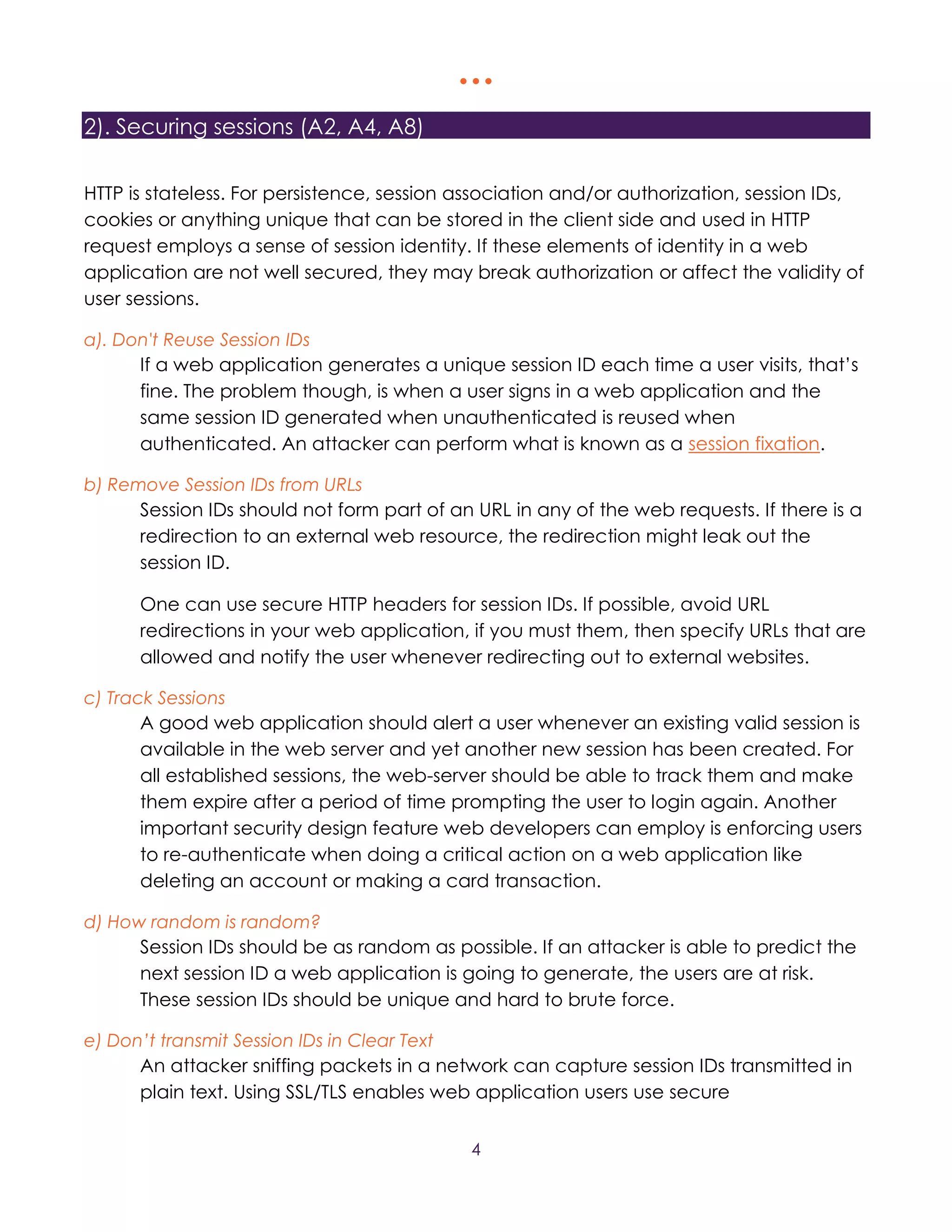   
4
2). Securing sessions (A2, A4, A8)
HTTP is stateless. For persistence, session association and/or authorization, session IDs,
cookies or anything unique that can be stored in the client side and used in HTTP
request employs a sense of session identity. If these elements of identity in a web
application are not well secured, they may break authorization or affect the validity of
user sessions.
a). Don't Reuse Session IDs
If a web application generates a unique session ID each time a user visits, that’s
fine. The problem though, is when a user signs in a web application and the
same session ID generated when unauthenticated is reused when
authenticated. An attacker can perform what is known as a session fixation.
b) Remove Session IDs from URLs
Session IDs should not form part of an URL in any of the web requests. If there is a
redirection to an external web resource, the redirection might leak out the
session ID.
One can use secure HTTP headers for session IDs. If possible, avoid URL
redirections in your web application, if you must them, then specify URLs that are
allowed and notify the user whenever redirecting out to external websites.
c) Track Sessions
A good web application should alert a user whenever an existing valid session is
available in the web server and yet another new session has been created. For
all established sessions, the web-server should be able to track them and make
them expire after a period of time prompting the user to login again. Another
important security design feature web developers can employ is enforcing users
to re-authenticate when doing a critical action on a web application like
deleting an account or making a card transaction.
d) How random is random?
Session IDs should be as random as possible. If an attacker is able to predict the
next session ID a web application is going to generate, the users are at risk.
These session IDs should be unique and hard to brute force.
e) Don’t transmit Session IDs in Clear Text
An attacker sniffing packets in a network can capture session IDs transmitted in
plain text. Using SSL/TLS enables web application users use secure
 
