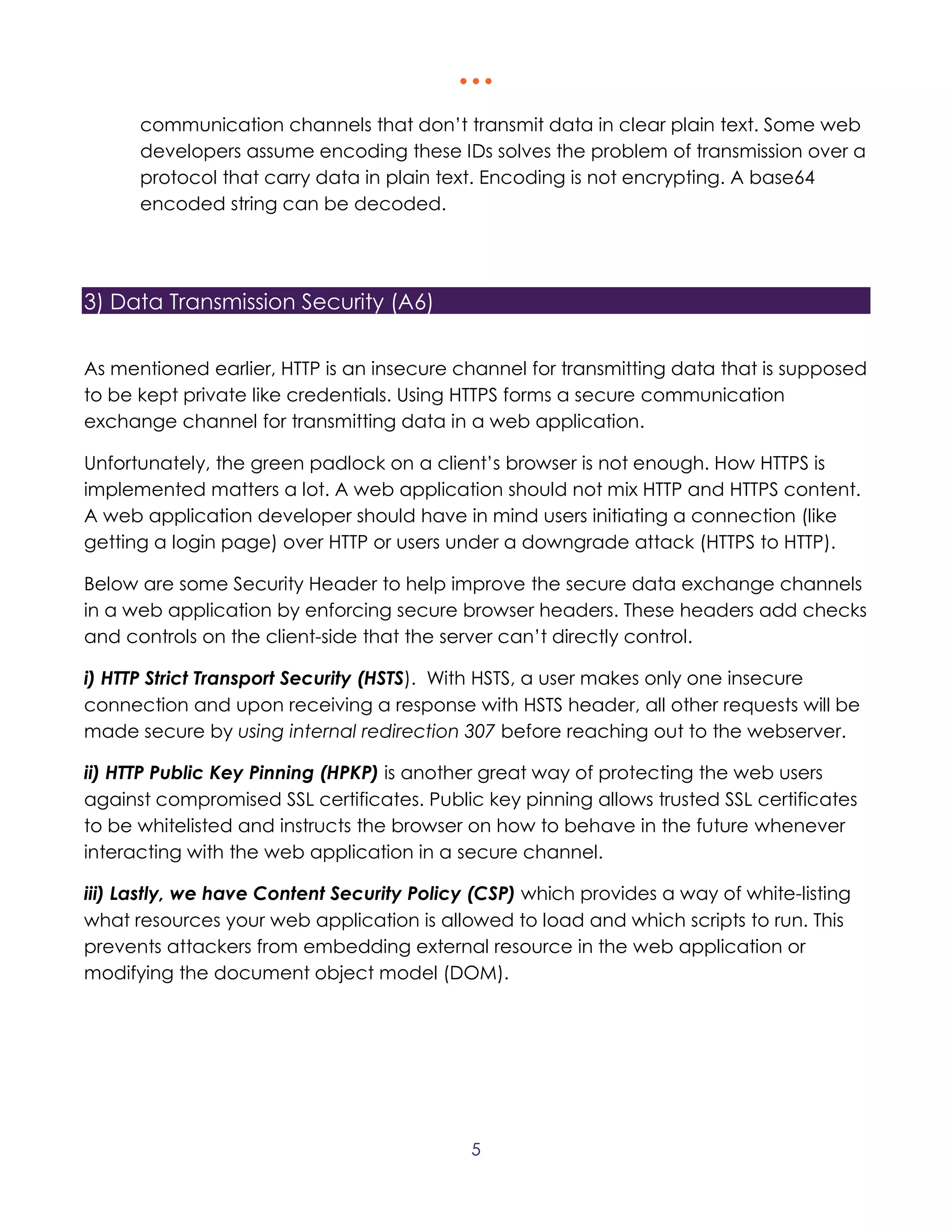   
5
communication channels that don’t transmit data in clear plain text. Some web
developers assume encoding these IDs solves the problem of transmission over a
protocol that carry data in plain text. Encoding is not encrypting. A base64
encoded string can be decoded.
3) Data Transmission Security (A6)
As mentioned earlier, HTTP is an insecure channel for transmitting data that is supposed
to be kept private like credentials. Using HTTPS forms a secure communication
exchange channel for transmitting data in a web application.
Unfortunately, the green padlock on a client’s browser is not enough. How HTTPS is
implemented matters a lot. A web application should not mix HTTP and HTTPS content.
A web application developer should have in mind users initiating a connection (like
getting a login page) over HTTP or users under a downgrade attack (HTTPS to HTTP).
Below are some Security Header to help improve the secure data exchange channels
in a web application by enforcing secure browser headers. These headers add checks
and controls on the client-side that the server can’t directly control.
i) HTTP Strict Transport Security (HSTS). With HSTS, a user makes only one insecure
connection and upon receiving a response with HSTS header, all other requests will be
made secure by using internal redirection 307 before reaching out to the webserver.
ii) HTTP Public Key Pinning (HPKP) is another great way of protecting the web users
against compromised SSL certificates. Public key pinning allows trusted SSL certificates
to be whitelisted and instructs the browser on how to behave in the future whenever
interacting with the web application in a secure channel.
iii) Lastly, we have Content Security Policy (CSP) which provides a way of white-listing
what resources your web application is allowed to load and which scripts to run. This
prevents attackers from embedding external resource in the web application or
modifying the document object model (DOM).
 