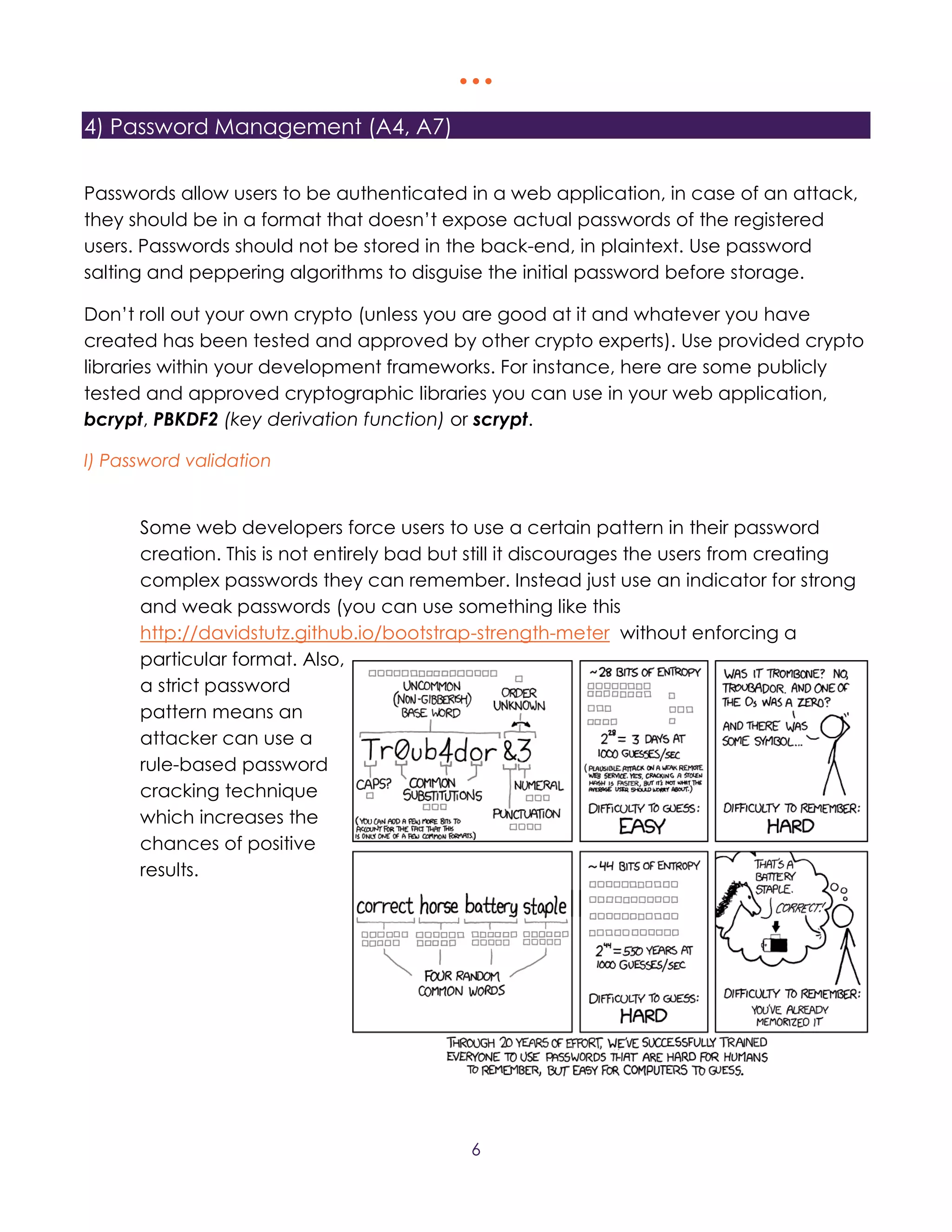   
6
4) Password Management (A4, A7)
Passwords allow users to be authenticated in a web application, in case of an attack,
they should be in a format that doesn’t expose actual passwords of the registered
users. Passwords should not be stored in the back-end, in plaintext. Use password
salting and peppering algorithms to disguise the initial password before storage.
Don’t roll out your own crypto (unless you are good at it and whatever you have
created has been tested and approved by other crypto experts). Use provided crypto
libraries within your development frameworks. For instance, here are some publicly
tested and approved cryptographic libraries you can use in your web application,
bcrypt, PBKDF2 (key derivation function) or scrypt.
I) Password validation
Some web developers force users to use a certain pattern in their password
creation. This is not entirely bad but still it discourages the users from creating
complex passwords they can remember. Instead just use an indicator for strong
and weak passwords (you can use something like this
http://davidstutz.github.io/bootstrap-strength-meter without enforcing a
particular format. Also,
a strict password
pattern means an
attacker can use a
rule-based password
cracking technique
which increases the
chances of positive
results.
 