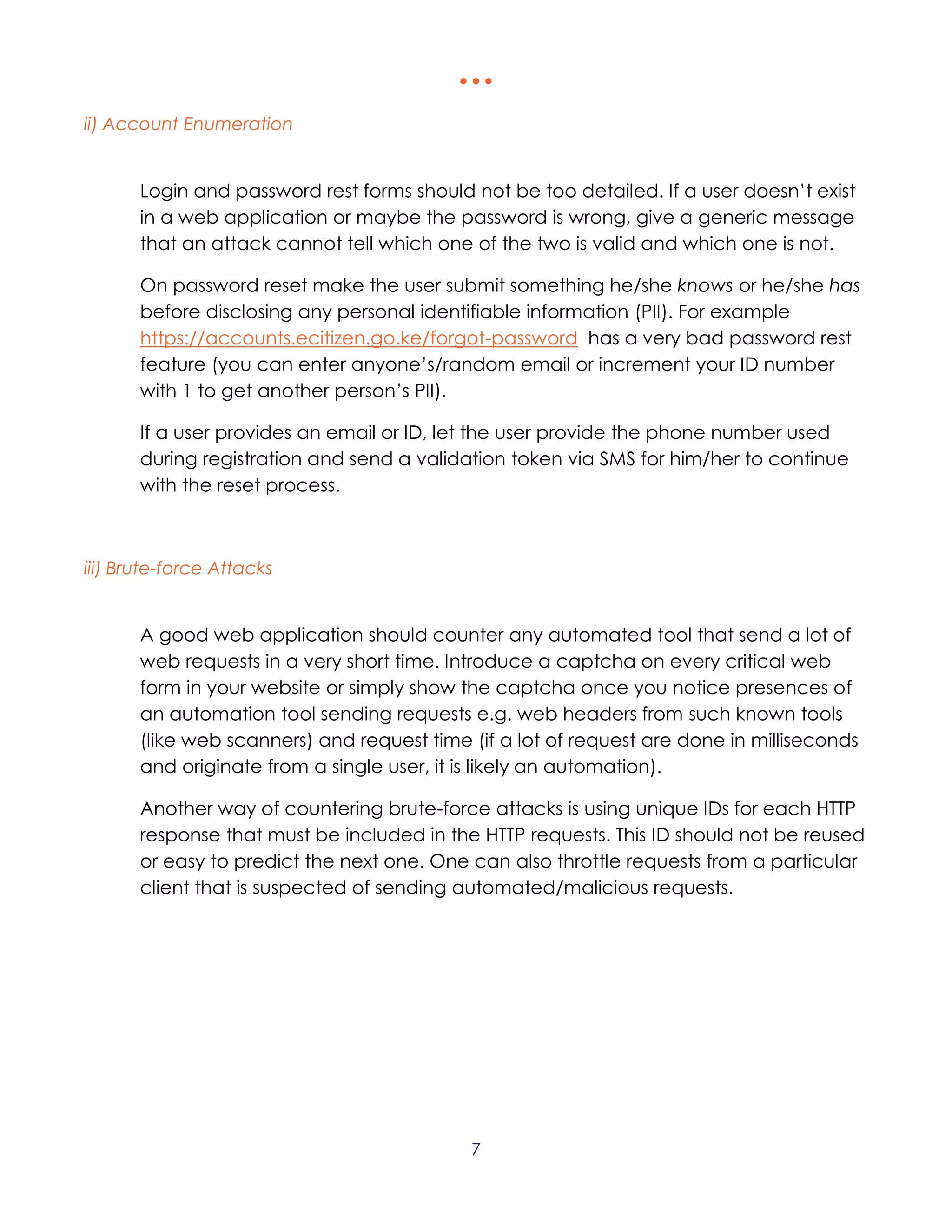   
7
ii) Account Enumeration
Login and password rest forms should not be too detailed. If a user doesn’t exist
in a web application or maybe the password is wrong, give a generic message
that an attack cannot tell which one of the two is valid and which one is not.
On password reset make the user submit something he/she knows or he/she has
before disclosing any personal identifiable information (PII). For example
https://accounts.ecitizen.go.ke/forgot-password has a very bad password rest
feature (you can enter anyone’s/random email or increment your ID number
with 1 to get another person’s PII).
If a user provides an email or ID, let the user provide the phone number used
during registration and send a validation token via SMS for him/her to continue
with the reset process.
iii) Brute-force Attacks
A good web application should counter any automated tool that send a lot of
web requests in a very short time. Introduce a captcha on every critical web
form in your website or simply show the captcha once you notice presences of
an automation tool sending requests e.g. web headers from such known tools
(like web scanners) and request time (if a lot of request are done in milliseconds
and originate from a single user, it is likely an automation).
Another way of countering brute-force attacks is using unique IDs for each HTTP
response that must be included in the HTTP requests. This ID should not be reused
or easy to predict the next one. One can also throttle requests from a particular
client that is suspected of sending automated/malicious requests.
 