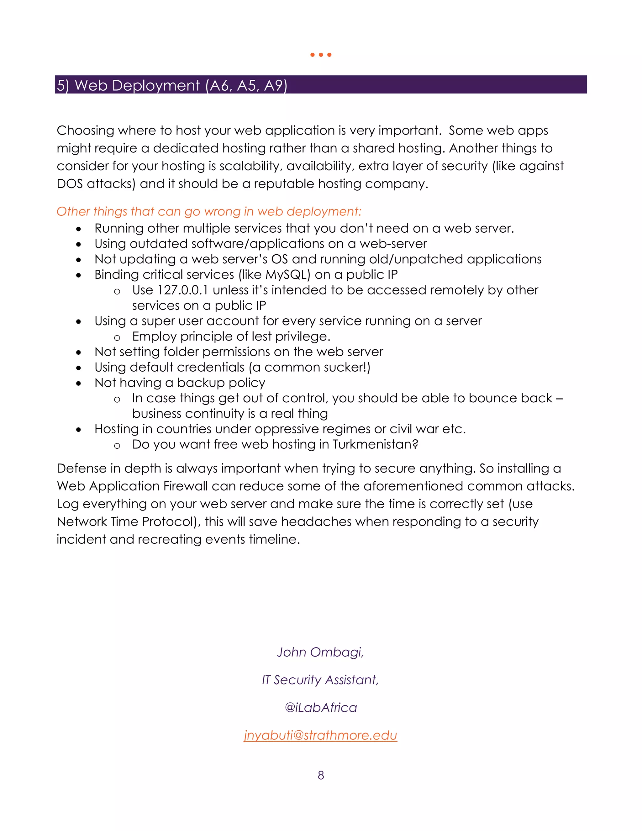   
8
5) Web Deployment (A6, A5, A9)
Choosing where to host your web application is very important. Some web apps
might require a dedicated hosting rather than a shared hosting. Another things to
consider for your hosting is scalability, availability, extra layer of security (like against
DOS attacks) and it should be a reputable hosting company.
Other things that can go wrong in web deployment:
 Running other multiple services that you don’t need on a web server.
 Using outdated software/applications on a web-server
 Not updating a web server’s OS and running old/unpatched applications
 Binding critical services (like MySQL) on a public IP
o Use 127.0.0.1 unless it’s intended to be accessed remotely by other
services on a public IP
 Using a super user account for every service running on a server
o Employ principle of lest privilege.
 Not setting folder permissions on the web server
 Using default credentials (a common sucker!)
 Not having a backup policy
o In case things get out of control, you should be able to bounce back –
business continuity is a real thing
 Hosting in countries under oppressive regimes or civil war etc.
o Do you want free web hosting in Turkmenistan?
Defense in depth is always important when trying to secure anything. So installing a
Web Application Firewall can reduce some of the aforementioned common attacks.
Log everything on your web server and make sure the time is correctly set (use
Network Time Protocol), this will save headaches when responding to a security
incident and recreating events timeline.
John Ombagi,
IT Security Assistant,
@iLabAfrica
jnyabuti@strathmore.edu
 