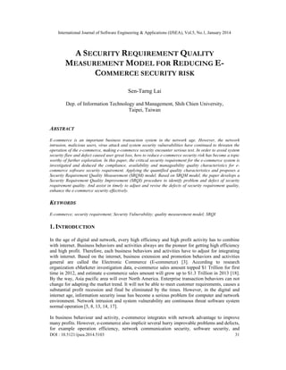 International Journal of Software Engineering & Applications (IJSEA), Vol.5, No.1, January 2014

A SECURITY REQUIREMENT QUALITY
MEASUREMENT MODEL FOR REDUCING ECOMMERCE SECURITY RISK
Sen-Tarng Lai
Dep. of Information Technology and Management, Shih Chien University,
Taipei, Taiwan

ABSTRACT
E-commerce is an important business transaction system in the network age. However, the network
intrusion, malicious users, virus attack and system security vulnerabilities have continued to threaten the
operation of the e-commerce, making e-commerce security encounter serious test. In order to avoid system
security flaw and defect caused user great loss, how to reduce e-commerce security risk has become a topic
worthy of further exploration. In this paper, the critical security requirement for the e-commerce system is
investigated and deduced the compliance, availability and manageability quality characteristics for ecommerce software security requirement. Applying the quantified quality characteristics and proposes a
Security Requirement Quality Measurement (SRQM) model. Based on SRQM model, the paper develops a
Security Requirement Quality Improvement (SRQI) procedure to identify problem and defect of security
requirement quality. And assist in timely to adjust and revise the defects of security requirement quality,
enhance the e-commerce security effectively.

KEYWORDS
E-commerce; security requirement; Security Vulnerability; quality measurement model; SRQI

1. INTRODUCTION
In the age of digital and network, every high efficiency and high profit activity has to combine
with internet. Business behaviors and activities always are the pioneer for getting high efficiency
and high profit. Therefore, each business behaviors and activities have to adjust for integrating
with internet. Based on the internet, business extension and promotion behaviors and activities
general are called the Electronic Commerce (E-commerce) [3]. According to research
organization eMarketer investigation data, e-commerce sales amount topped $1 Trillion for first
time in 2012, and estimate e-commerce sales amount will grow up to $1.3 Trillion in 2013 [18].
By the way, Asia pacific area will over North America. Enterprise transaction behaviors can not
change for adapting the market trend. It will not be able to meet customer requirements, causes a
substantial profit recession and final be eliminated by the times. However, in the digital and
internet age, information security issue has become a serious problem for computer and network
environment. Network intrusion and system vulnerability are continuous threat software system
normal operation [5, 8, 13, 14, 17].
In business behaviour and activity, e-commerce integrates with network advantage to improve
many profits. However, e-commerce also implicit several hurry improvable problems and defects,
for example operation efficiency, network communication security, software security, and
DOI : 10.5121/ijsea.2014.5103

31

 
