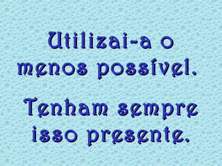 Utilizai-a oUtilizai-a o
menos possível.menos possível.
Tenham sempreTenham sempre
isso presente.isso presente.
 