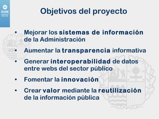 Objetivos del proyecto Mejorar los  sistemas de información  de la Administración Aumentar la  transparencia  informativa  Generar  interoperabilidad  de datos entre webs del sector público  Fomentar la  innovación   Crear  valor  mediante la  reutilización  de la información pública  