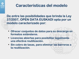 Características del modelo De entre las posibilidades que brinda la Ley 37/2007, OPEN DATA EUSKADI opta por un modelo caracterizado por: Ofrecer conjuntos de datos para su descarga en formatos estándares. Licencias abiertas para posibilitar legalmente una efectiva reutilización. Sin cobro de tasas, para eliminar las barreras a la reutilización. 